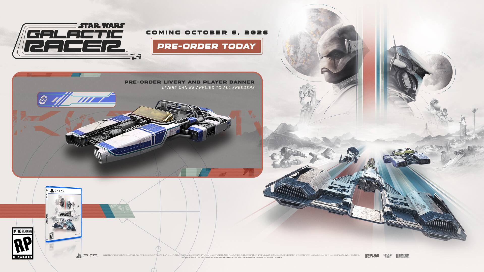 STAR WARS GALACTIC RACER 2

COMING OCTOBER 6, 2026

PRE-ORDER TODAY

PRE-ORDER LIVERY AND PLAYER BANNER LIVERY CAN BE APPLIED TO ALL SPEEDERS

PSS RATING PENDING RP ESRB

PS5

2026 DAY

PRE-ORDER LIVERY AND PLAYER BANNER LIVERY CAN BE APPLIED TO ALL SPEEDERS

RP ESRB

PS5