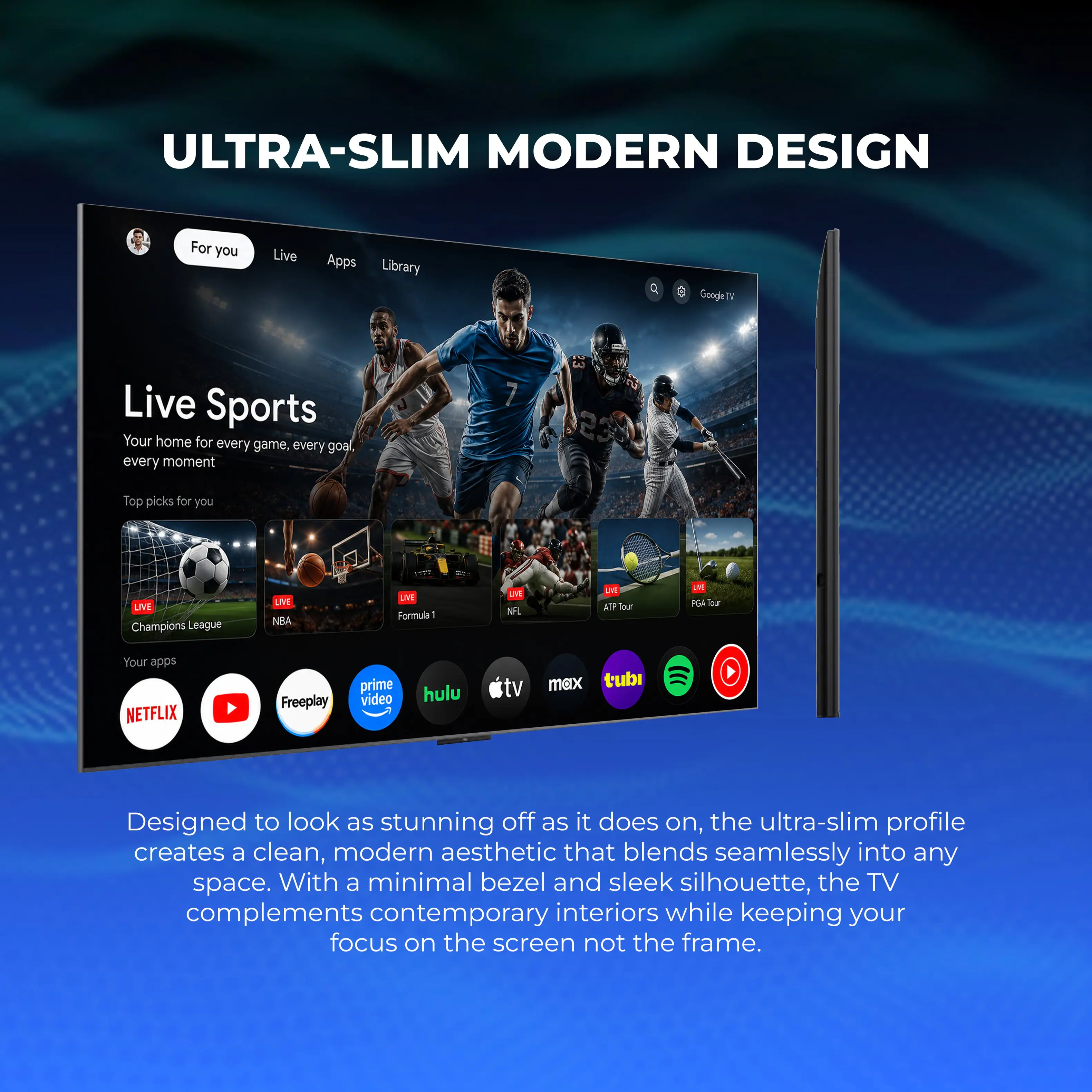ULTRA-SLIM MODERN DESIGN

For you Live Apps Library

Google TV

Live Sports
Your home for every game, every goal, every moment

Top picks for you
LIVE Champions League
LIVE NBA
LIVE Formula 1
LIVE NFL
LIVE ATP Tour
LIVE PGA Tour

Your apps
NETFLIX
Freeplay
prime video
hulu
tv max
tubi

Designed to look as stunning off as it does on, the ultra-slim profile creates a clean, modern aesthetic that blends seamlessly into any space. With a minimal bezel and sleek silhouette, the TV complements contemporary interiors while keeping your focus on the screen not the frame.
