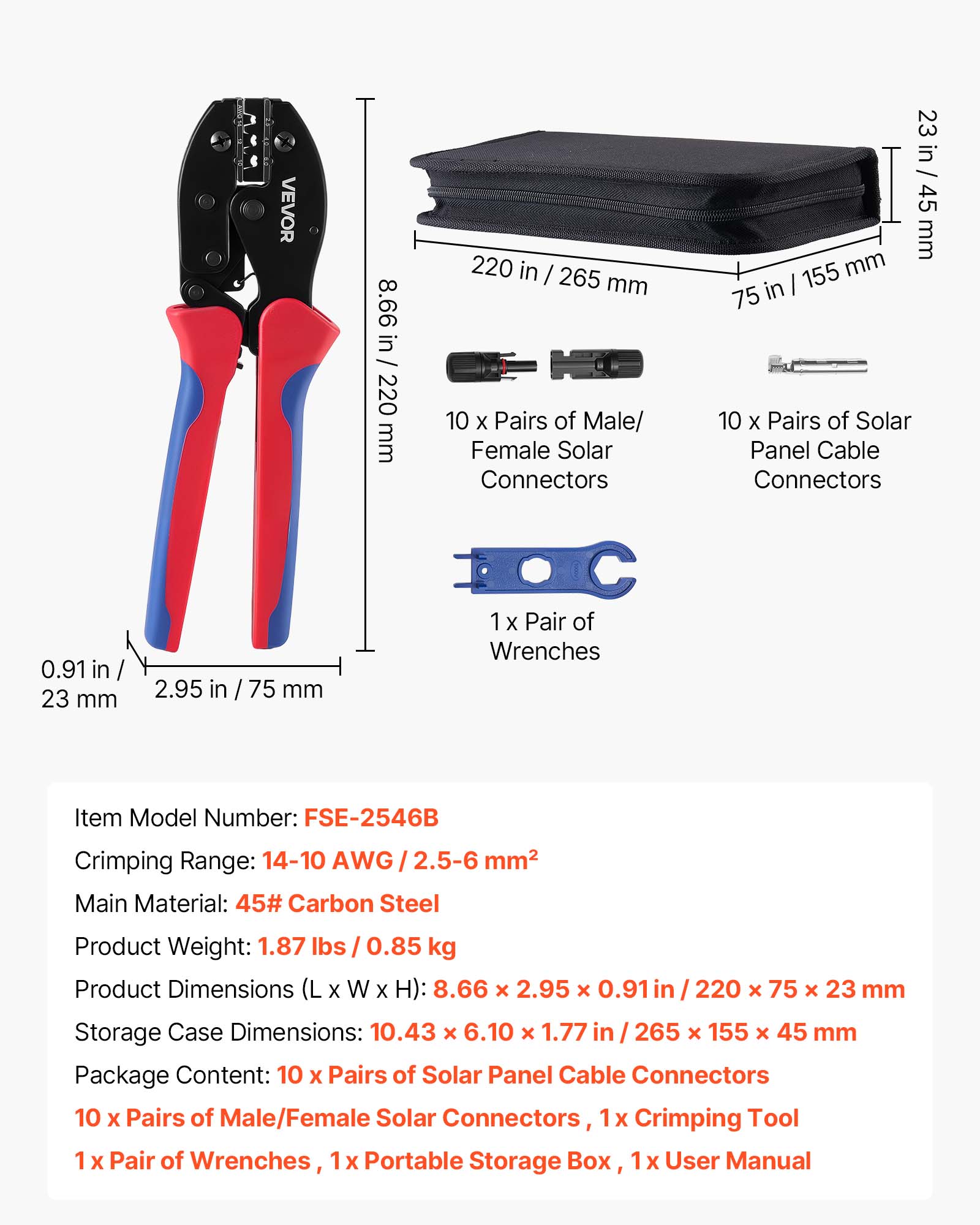 VEVOR 8.66 in / 220 mm 220 in / 265 mm 10 X Pairs of Male/ Female Solar Connectors 23 in / 45 mm 155 mm in I 75 10 X Pairs of Solar Panel Cable Connectors 0.91 in 23 mm 2.95 in / 75 mm 1 X Pair of Wrenches Item Model Number: FSE-2546B Crimping Range: 14-10 AWG 2.5-6 mm2 Main Material: 45# Carbon Steel Product Weight: 1.87 lbs I 0.85 kg Product Dimensions (L X W X H): 8.66 x 2.95 x 0.91 in 220 x 75 x 23 mm Storage Case Dimensions: 10.43 x 6.10 x 1.77 in 265 x 155 x 45 mm Package Content: 10 X Pairs of Solar Panel Cable Connectors 10 x Pairs of