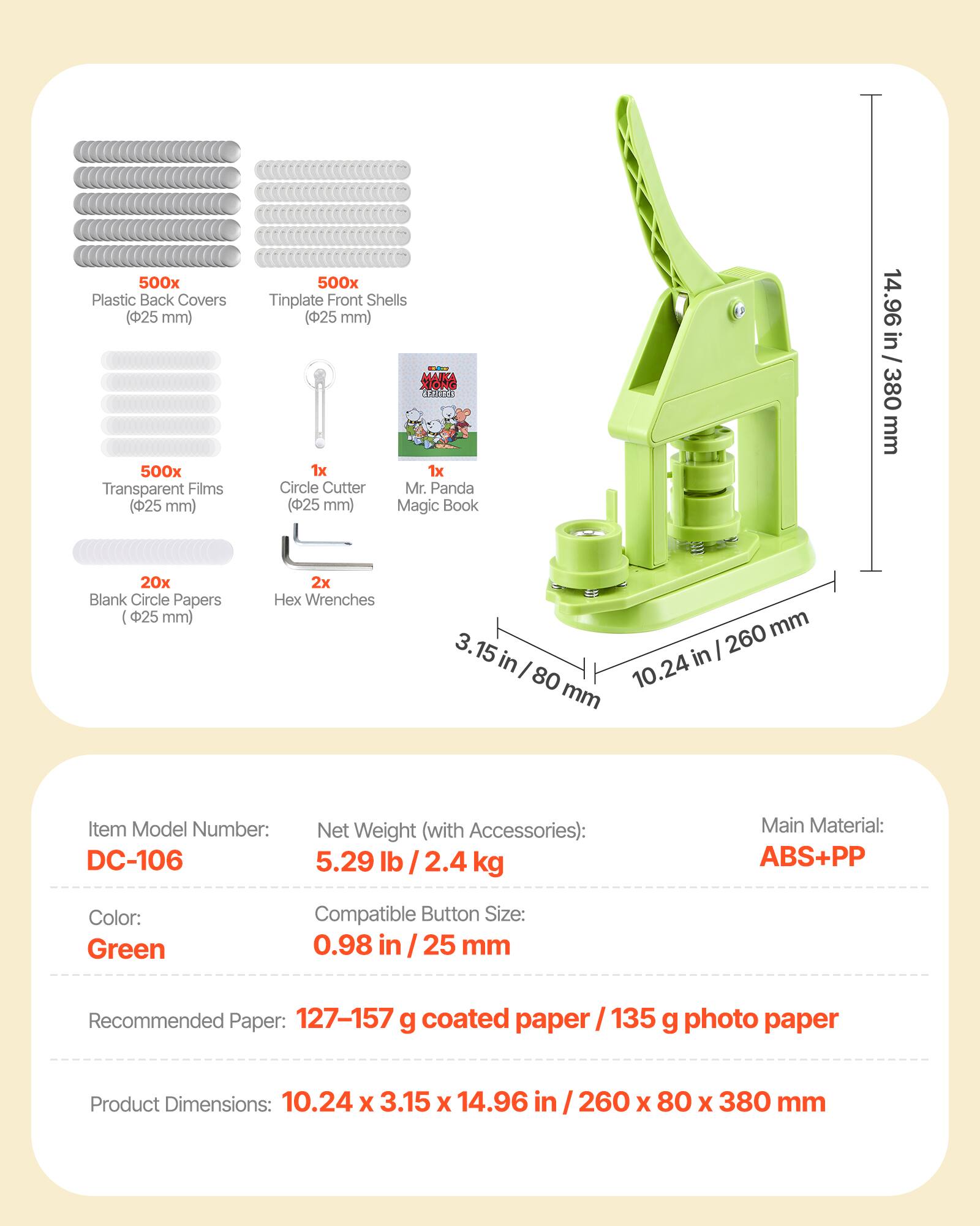 500x Plastic Back Covers (25 mm)  
500x Transparent Films (25 mm)  
500x Tinplate Front Shells (25 mm)  
1x Circle Cutter (25 mm)  
1x Mr. Panda Magic Book  
20x Blank Circle Papers (25 mm)  
2x Hex Wrenches  

Item Model Number: DC-106  
Net Weight (with Accessories): 5.29 lb / 2.4 kg  
Main Material: ABS+PP  
Color: Green  
Compatible Button Size: 0.98 in / 25 mm  
Recommended Paper: 127-157 g coated paper / 135 g photo paper  
Product Dimensions: 10.24 x 3.15 x 14.96 in / 260 x 80 x 380 mm