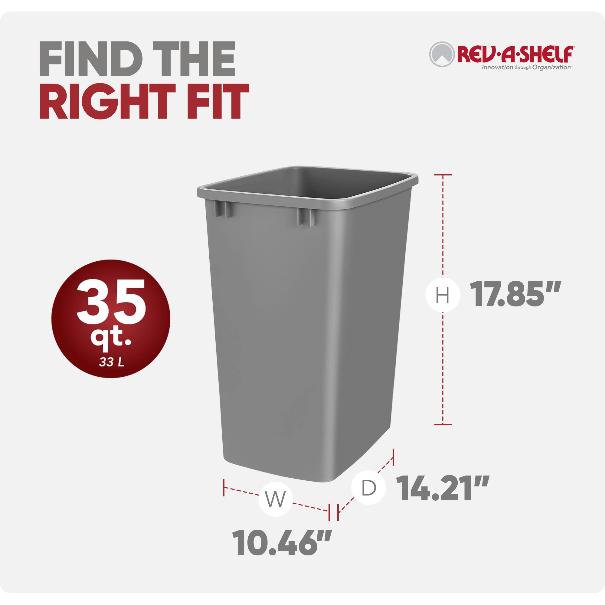FIND THE RIGHT FIT

REV-A-SHELF  
Innovation through Organization

35 qt. 33 L  
H 17.85"  
D 14.21"  
W 10.46"
