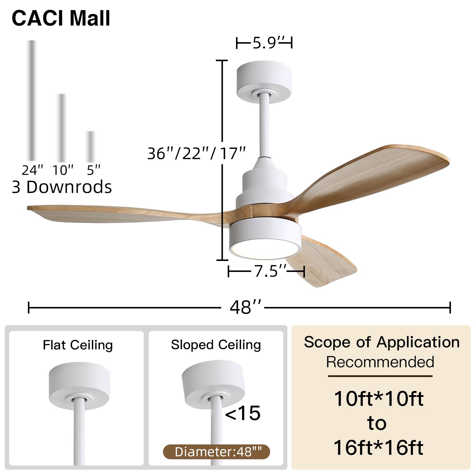 CACI Mall  
5.9'  
36"/22"/17"  
24" 10" 5"  
3 Downrods  
7.5"  
48"  
Flat Ceiling  
Sloped Ceiling  
Scope of Application  
Recommended  
<15  
Diameter: 48"  
10ft*10ft to 16ft*16ft