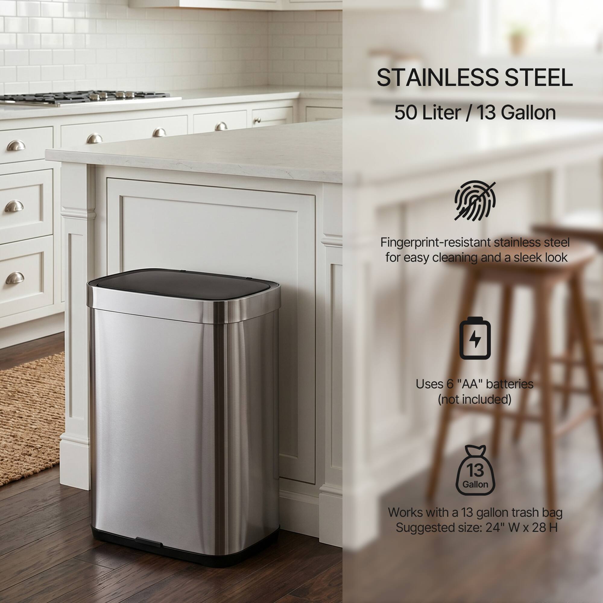 STAINLESS STEEL  
50 Liter / 13 Gallon  

Fingerprint-resistant stainless steel for easy cleaning and a sleek look  

Uses 6 "AA" batteries (not included)  

Works with a 13 gallon trash bag  
Suggested size: 24" W x 28" H