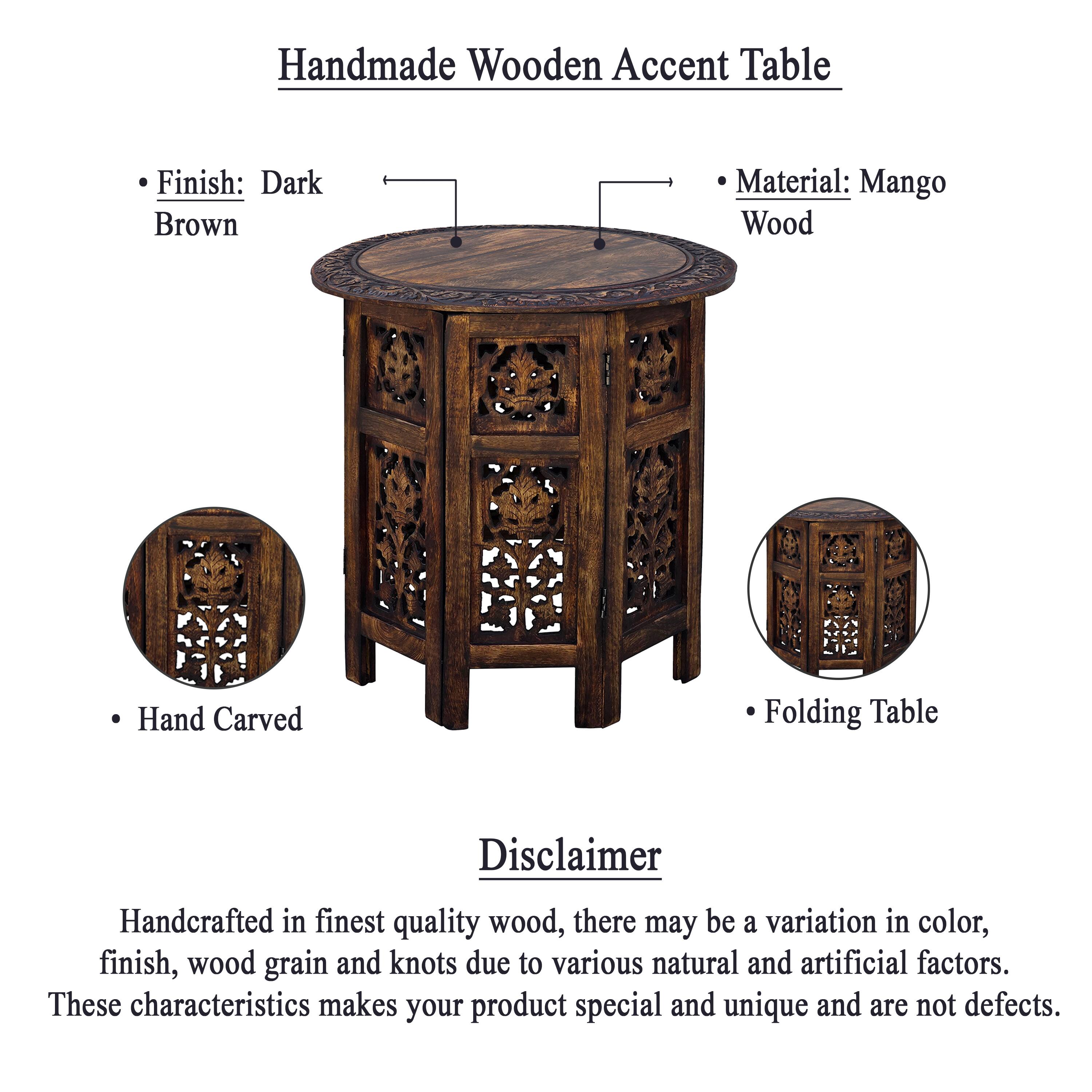 Handmade Wooden Accent Table

Finish: Dark Brown
Material: Mango Wood
Hand Carved
Folding Table

Disclaimer
Handcrafted in finest quality wood, there may be a variation in color, finish, wood grain and knots due to various natural and artificial factors. These characteristics makes your product special and unique and are not defects.