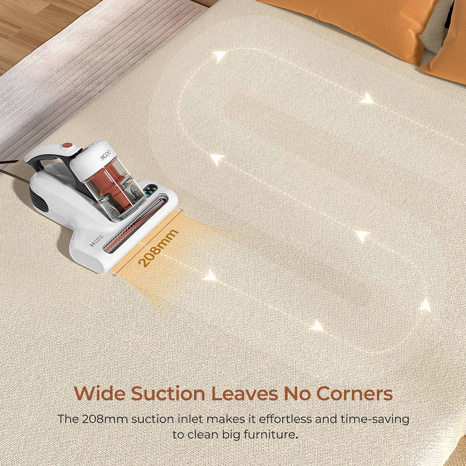 The 208mm suction inlet makes it effortless and time-saving to clean big furniture.