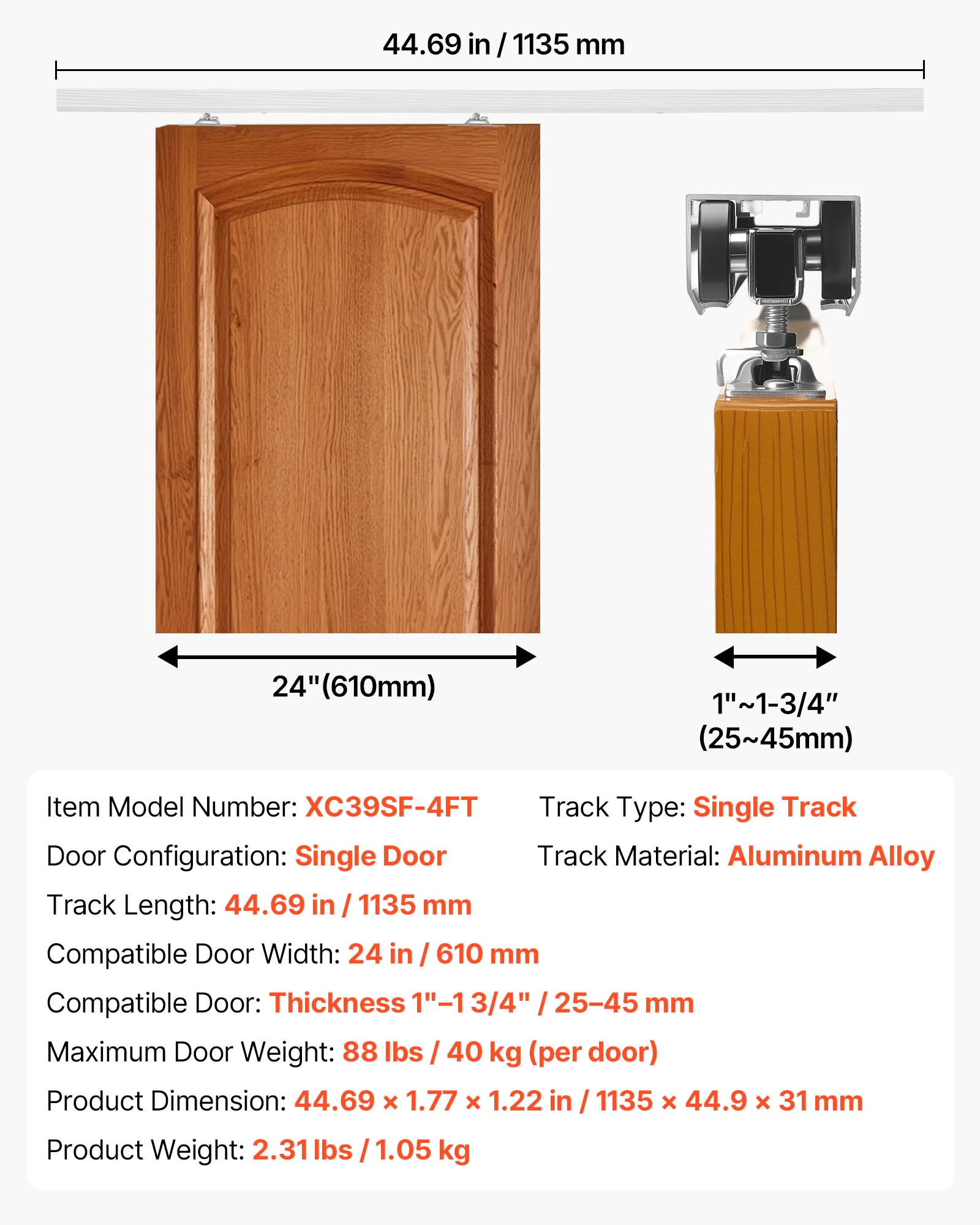 44.69 in / 1135 mm  
24" (610mm)  
1"~1-3/4" (25~45mm)  
Item Model Number: XC39SF-4FT  
Track Type: Single Track  
Door Configuration: Single Door  
Track Material: Aluminum Alloy  
Track Length: 44.69 in / 1135 mm  
Compatible Door Width: 24 in / 610 mm  
Compatible Door Thickness: 1"~1-3/4" / 25~45 mm  
Maximum Door Weight: 88 lbs / 40 kg (per door)  
Product Dimension: 44.69 x 1.77 x 1.22 in / 1135 x 44.9 x 31 mm  
Product Weight: 2.31 lbs / 1.05 kg