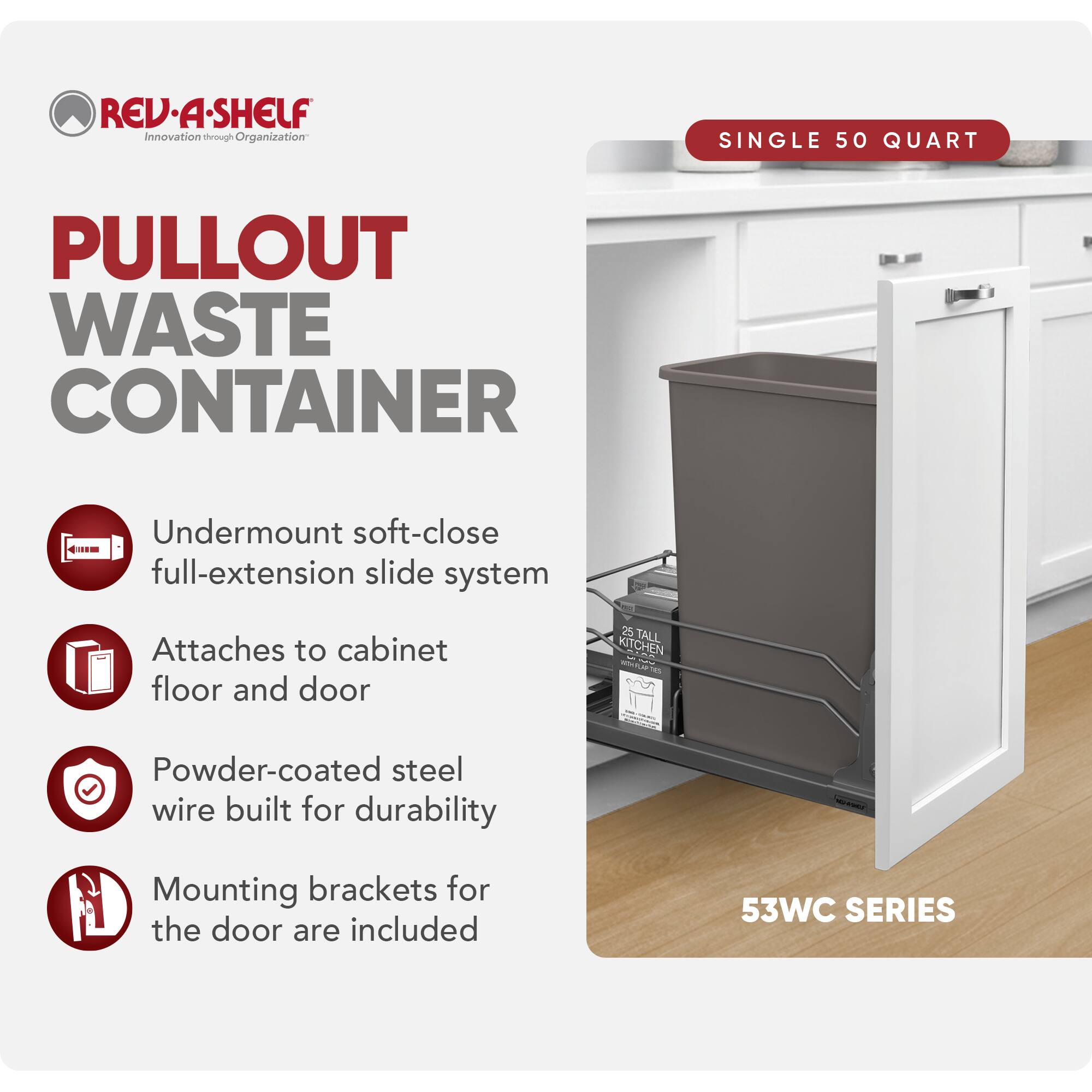 REV-A-SHELF Innovation through Organization

PULLOUT WASTE CONTAINER

- Undermount soft-close full-extension slide system
- Attaches to cabinet floor and door
- Powder-coated steel wire built for durability
- Mounting brackets for the door are included

SINGLE 50 QUART

25 TALL KITCHEN

53WC SERIES