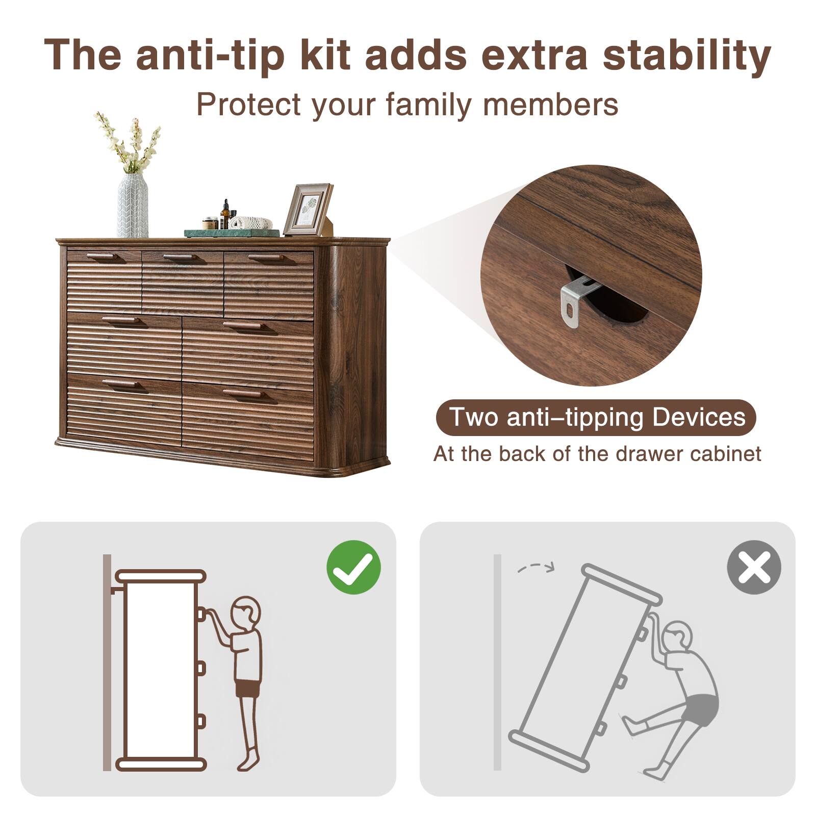 The anti-tip kit adds extra stability  
Protect your family members  

Two anti-tipping devices  
At the back of the drawer cabinet