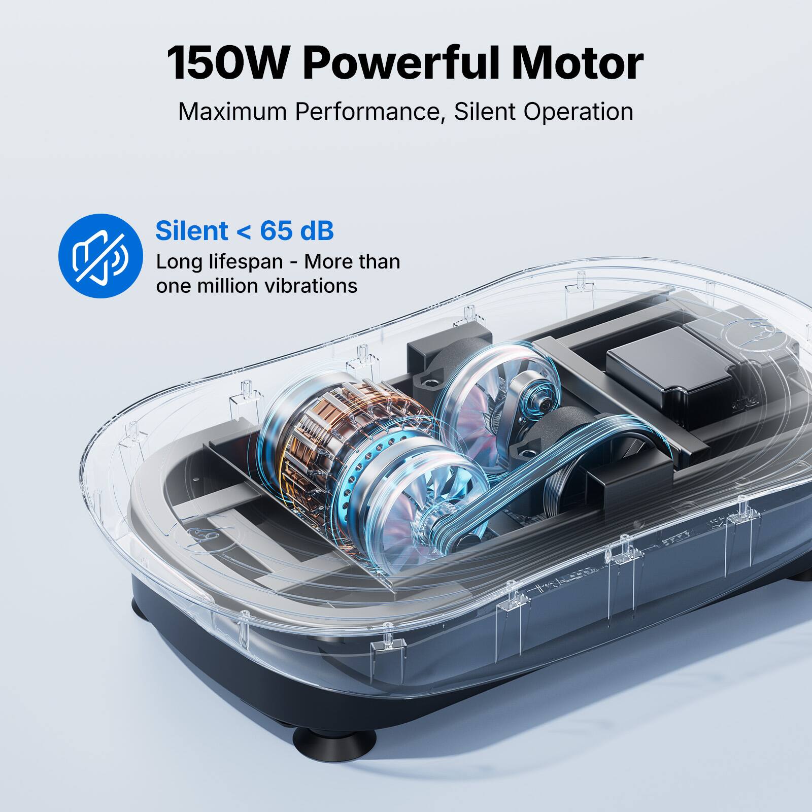150W Powerful Motor  
Maximum Performance, Silent Operation  

Silent < 65 dB  
Long lifespan - More than one million vibrations