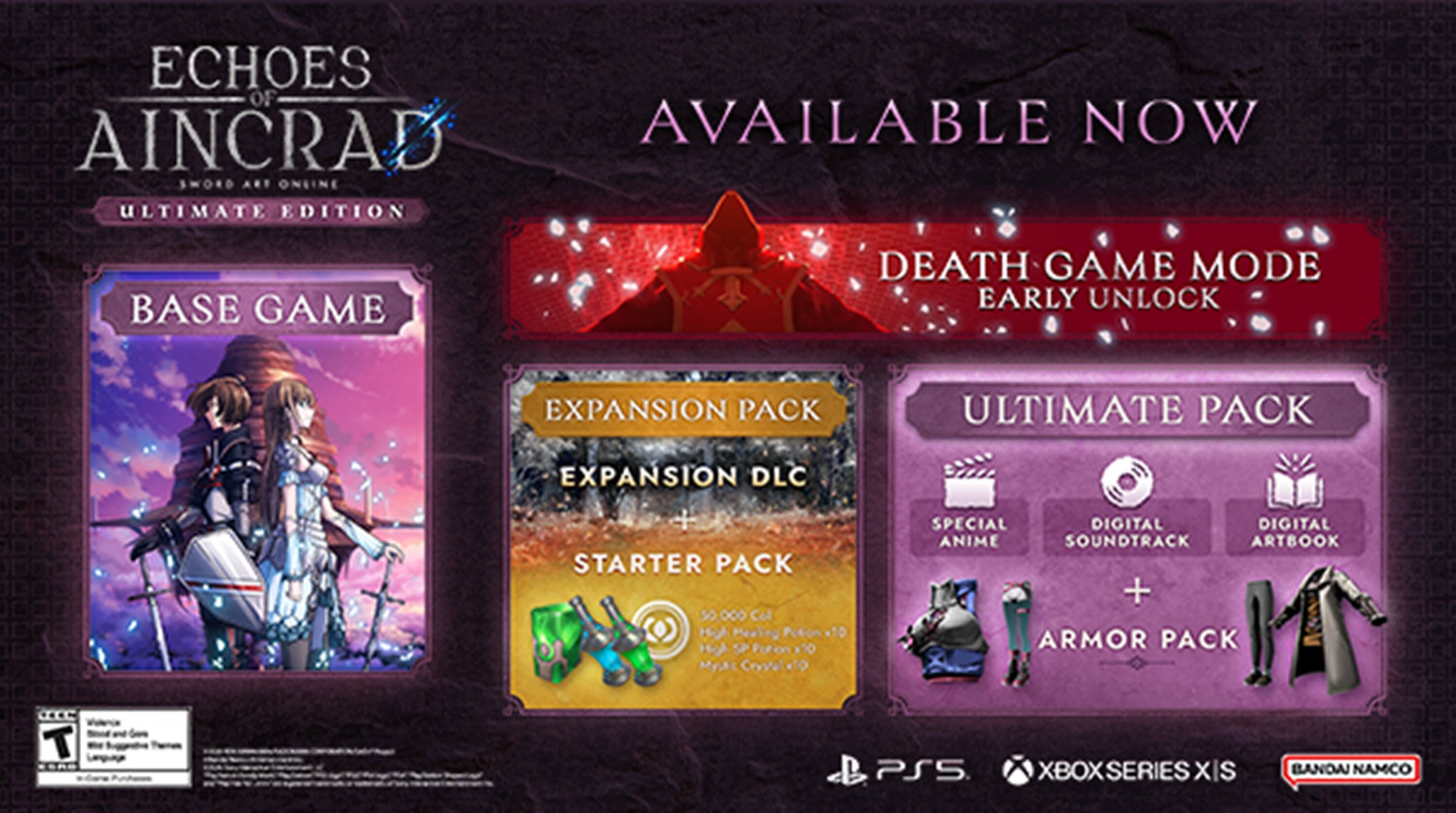 ECHOES OF AINCRAD AVAILABLE NOW  
SWORD ART ONLINE ULTIMATE EDITION  
BASE GAME  
DEATH GAME MODE EARLY UNLOCK  
EXPANSION PACK  
ULTIMATE PACK  
EXPANSION DLC  
STARTER PACK  
50 0.  
Cel H Mealing Puton 1  
HiA SP Puton 10  
Myk Crystel 10  
SPECIAL DIGITAL ANIME SOUNDTRACK  
DIGITAL ARTBOOK + ARMOR PACK  
PS5 XBOX SERIES XIS  
BANDAI NAMCO