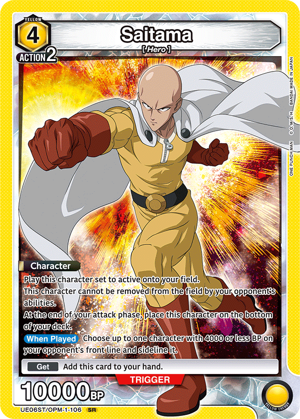 YELLOW 4 ACTION 2  
Saitama [Hero]  
JAPAN IN MADE BANDAI H M/S. O.M/S.  
ONE PUNCH MAN  

Character  
Play this character set to active onto your field.  
This character cannot be removed from the field by your opponent's abilities.  
At the end of your attack phase, place this character on the bottom of your deck.  
When Played Choose up to one character with 4000 or less BP on your opponent's front line and sideline it.  
Get Add this card to your hand.  

TRIGGER 10000BP  
UE06ST/OPM-1-106 SR  
YELLOW ENERGY