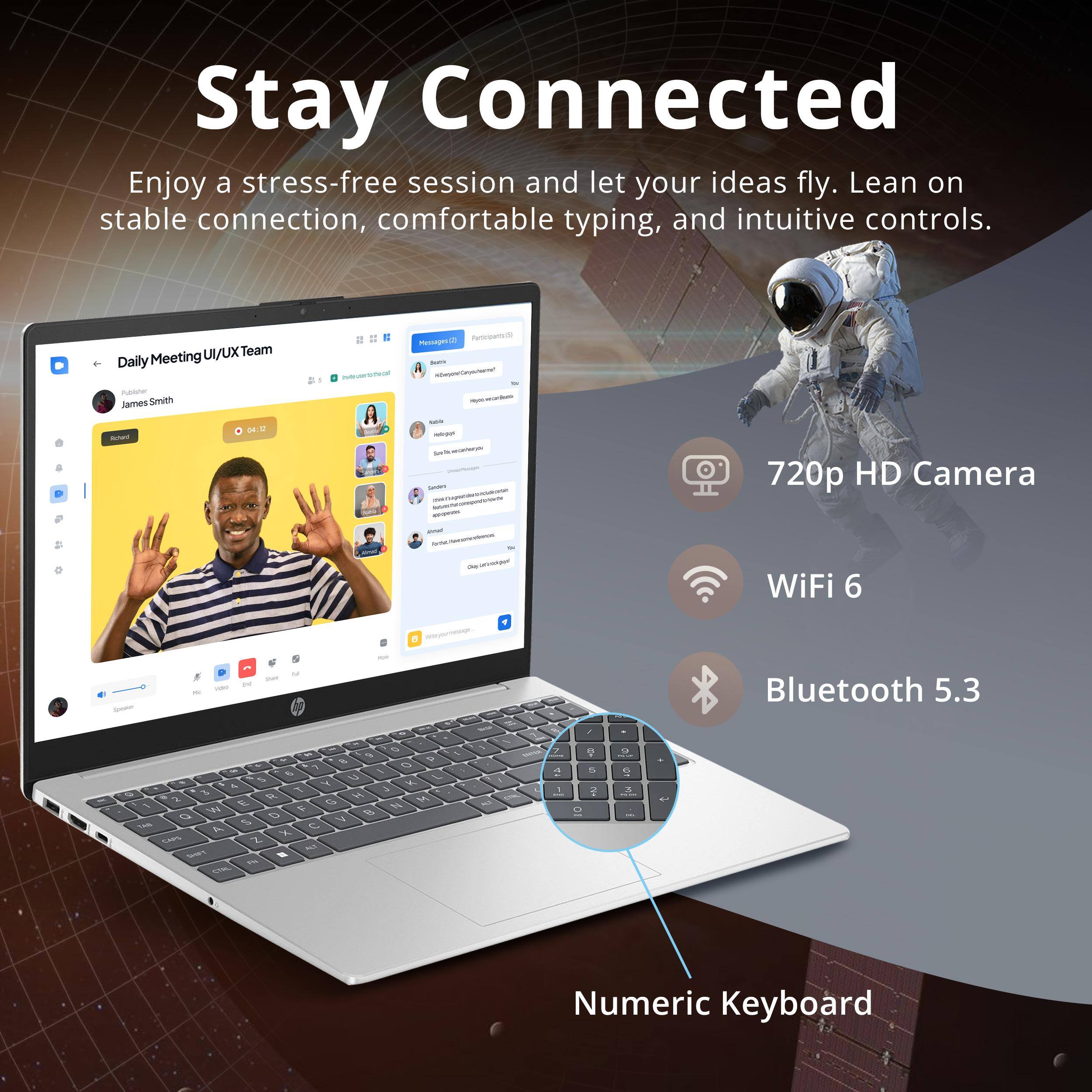 Stay Connected

Enjoy a stress-free session and let your ideas fly. Lean on stable connection, comfortable typing, and intuitive controls.

- 720p HD Camera
- WiFi 6
- Bluetooth 5.3
- Numeric Keyboard

Daily Meeting UI/UX Team

James Smith
Joined

04:12

Participants (15)

- [List of participants]

- [Chat messages]

- [Meeting controls: Mute, Video, Share Screen, End]

- [Numeric Keyboard]