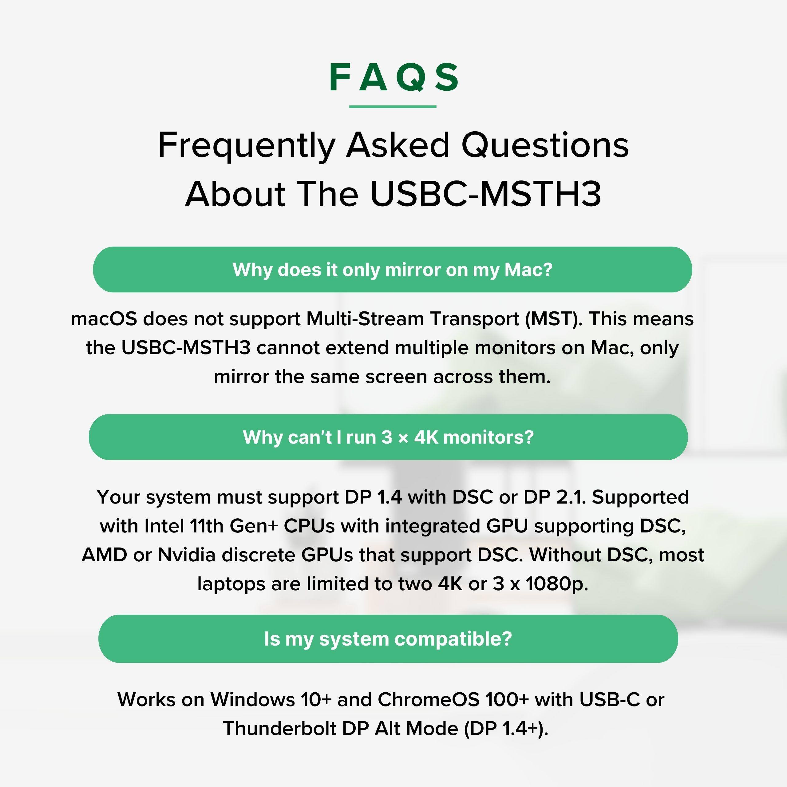 FAQs Frequently Asked Questions About The USBC-MSTH3

Why does it only mirror on my Mac?
macOS does not support Multi-Stream Transport (MST). This means the USBC-MSTH3 cannot extend multiple monitors on Mac, only mirror the same screen across them.

Why can't I run 3 x 4K monitors?
Your system must support DP 1.4 with DSC or DP 2.1. Supported with Intel 11th Gen+ CPUs with integrated GPU supporting DSC, AMD or Nvidia discrete GPUs that support DSC. Without DSC, most laptops are limited to two 4K or 3 x 1080p.

Is my system compatible?
Works on Windows 10+ and ChromeOS 100+ with USB-C or Thunderbolt DP Alt Mode (DP 1.4+).