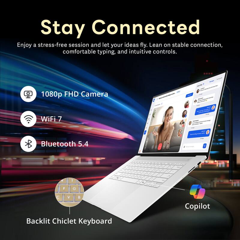 Stay Connected

Enjoy a stress-free session and let your ideas fly. Lean on stable connection, comfortable typing, and intuitive controls.

- 1080p FHD Camera
- WiFi 7
- Bluetooth 5.4
- Backlit Chiclet Keyboard
- Copilot