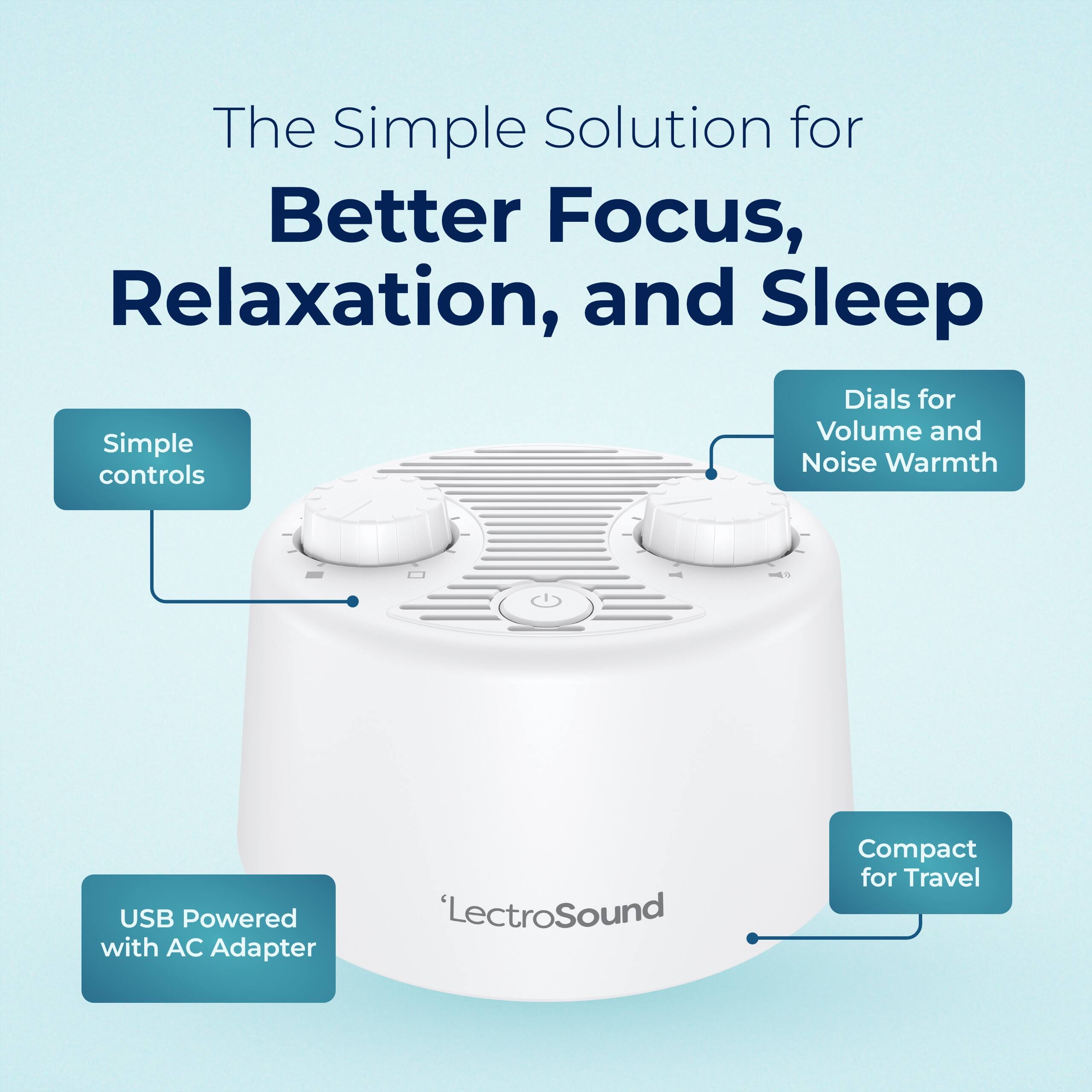 The Simple Solution for Better Focus, Relaxation, and Sleep  
Dials for Volume and Noise Warmth  
Simple controls  
USB Powered with AC Adapter  
Compact for Travel