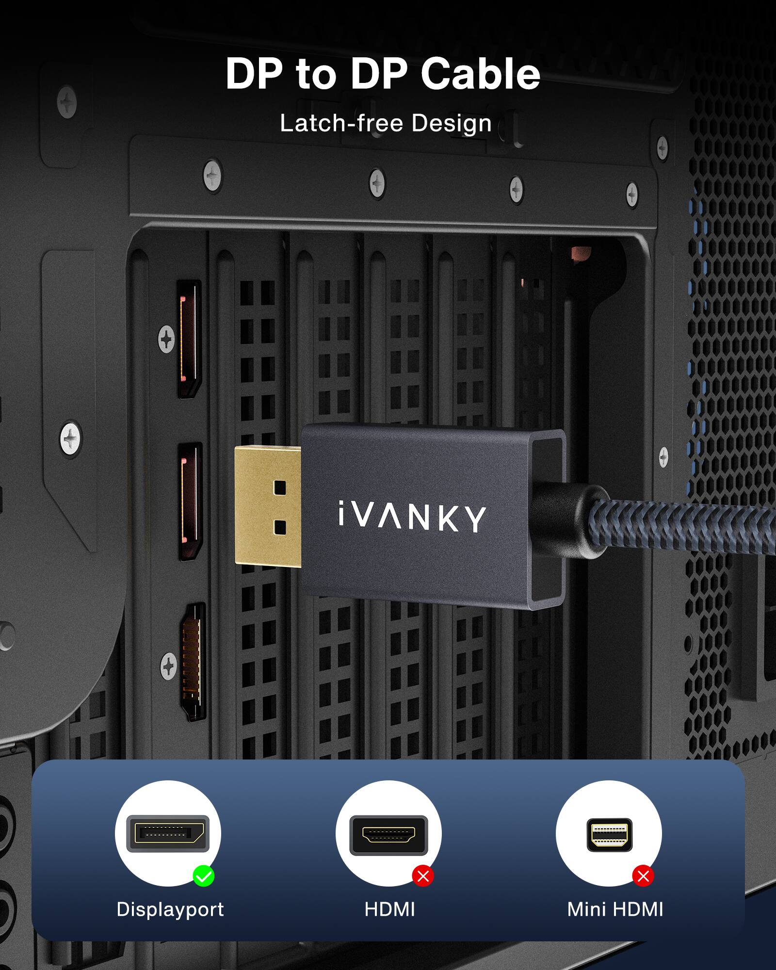 DP to DP Cable  
Latch-free Design  

iVANKY  

Displayport ✓  
HDMI ✗  
Mini HDMI ✗