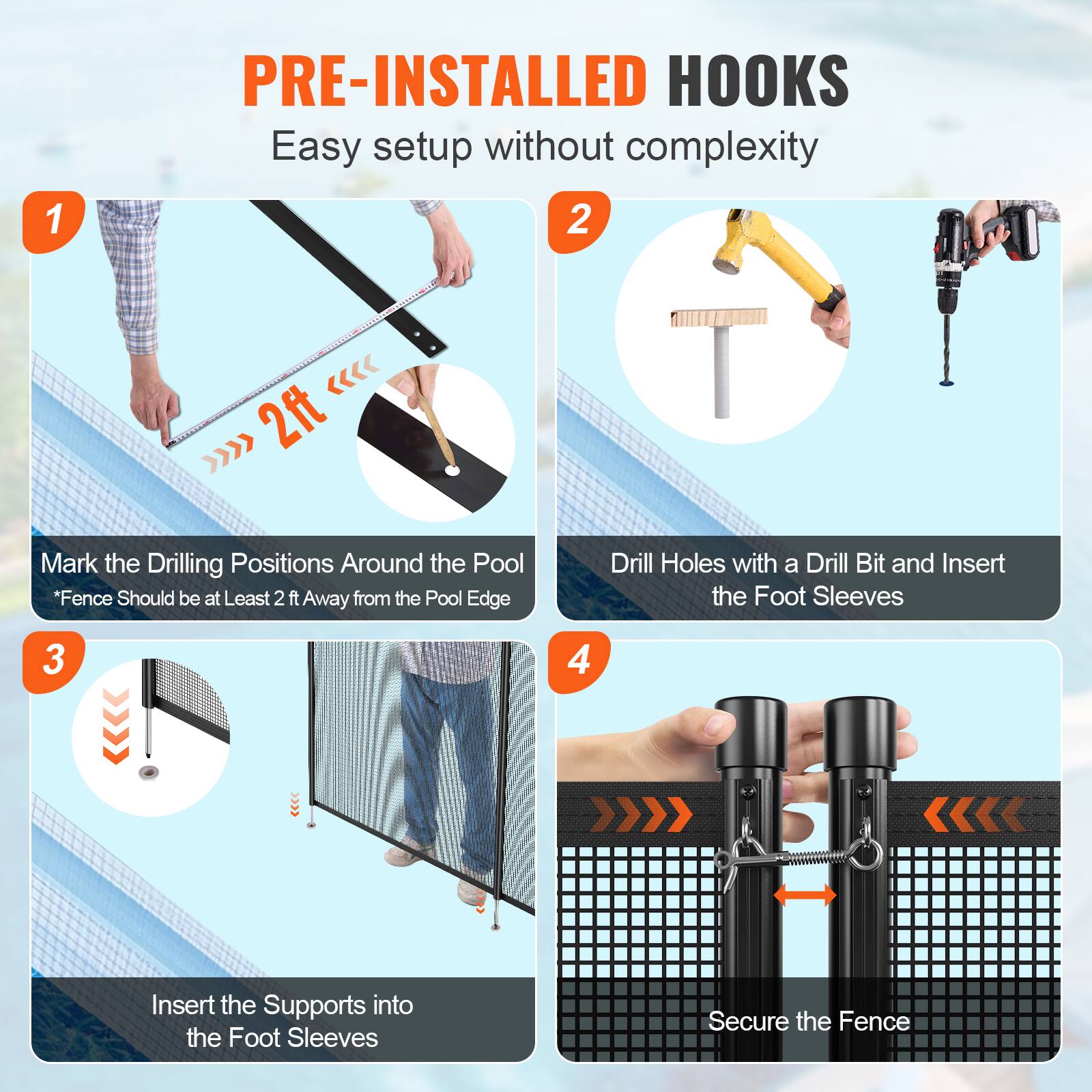 1. PRE-INSTALLED HOOKS Easy setup without complexity
2. Mark the Drilling Positions Around the Pool *Fence Should be at Least 2 ft Away from the Pool Edge
3. Insert the Supports into the Foot Sleeves
4. Secure the Fence