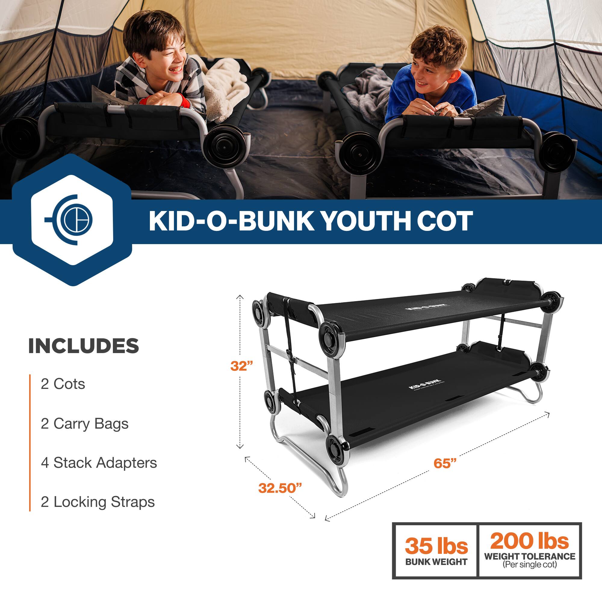 KID-O-BUNK YOUTH COT

INCLUDES
- 2 Cots
- 2 Carry Bags
- 4 Stack Adapters
- 2 Locking Straps

32" FE
32.50"
65"
35 lbs
200 lbs
WEIGHT TOLERANCE
BUNK WEIGHT (Per single cot)