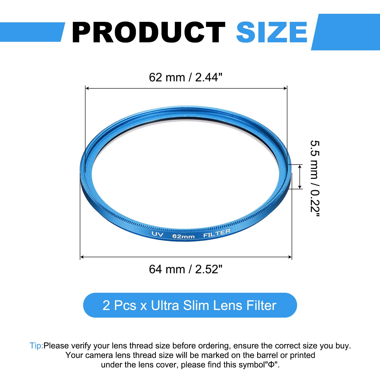 PRODUCT SIZE  
62 mm / 2.44"  
UV 62mm FILTER  
5.5 mm / 0.22"  
64 mm / 2.52"  

2 Pcs x Ultra Slim Lens Filter  

Tip: Please verify your lens thread size before ordering, ensure the correct size you buy. Your camera lens thread size will be marked on the barrel or printed under the lens cover, please find this symbol "⌀".