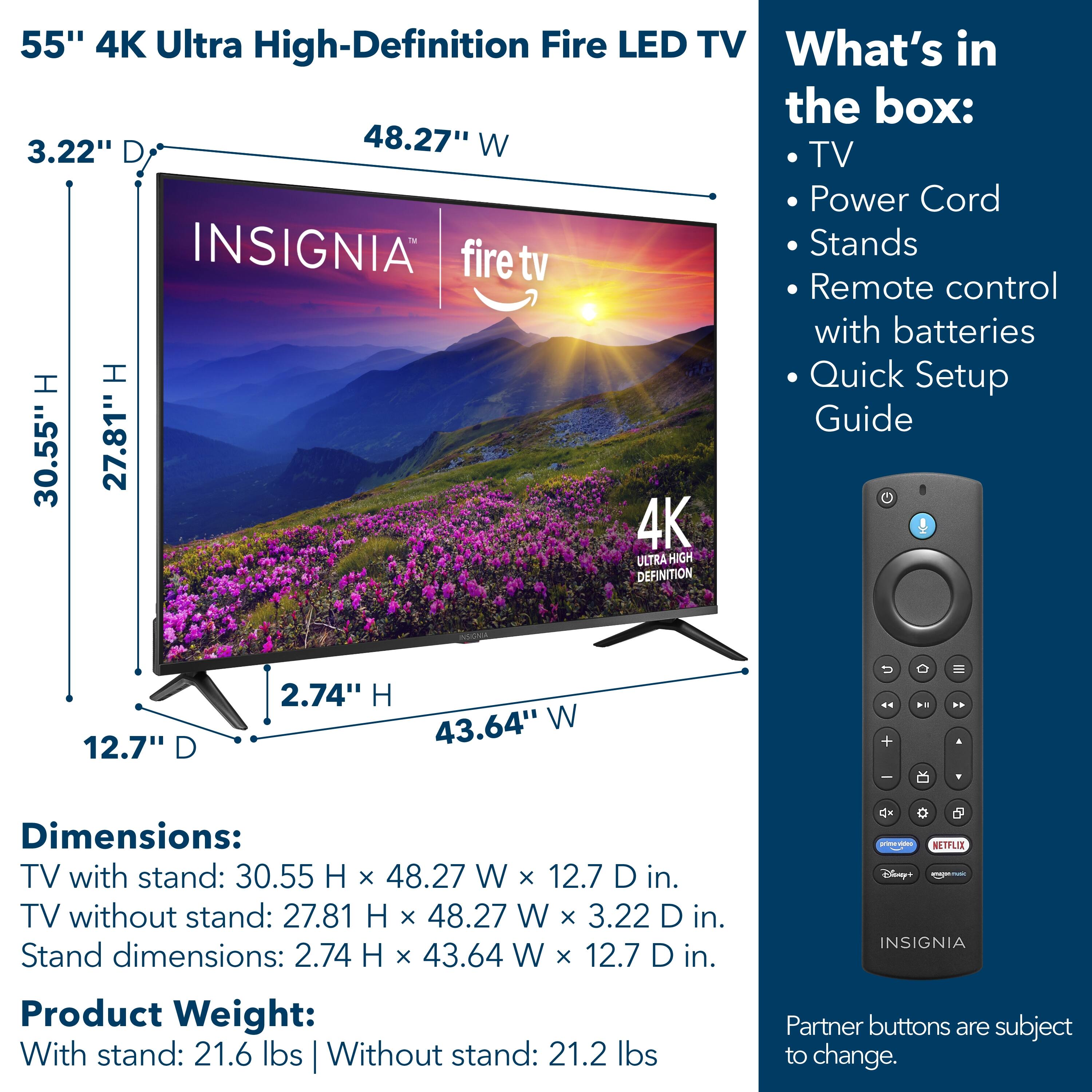 55" 4K Ultra High-Definition Fire LED TV

What's in the box:
- TV
- Power Cord
- Stands
- Remote control with batteries
- Quick Setup Guide

Dimensions:
- TV with stand: 30.55" H x 48.27" W x 12.7" D
- TV without stand: 27.81" H x 48.27" W x 3.22" D
- Stand dimensions: 2.74" H x 43.64" W x 12.7" D

Product Weight:
- With stand: 21.6 lbs
- Without stand: 21.2 lbs

Partner buttons are subject to change.