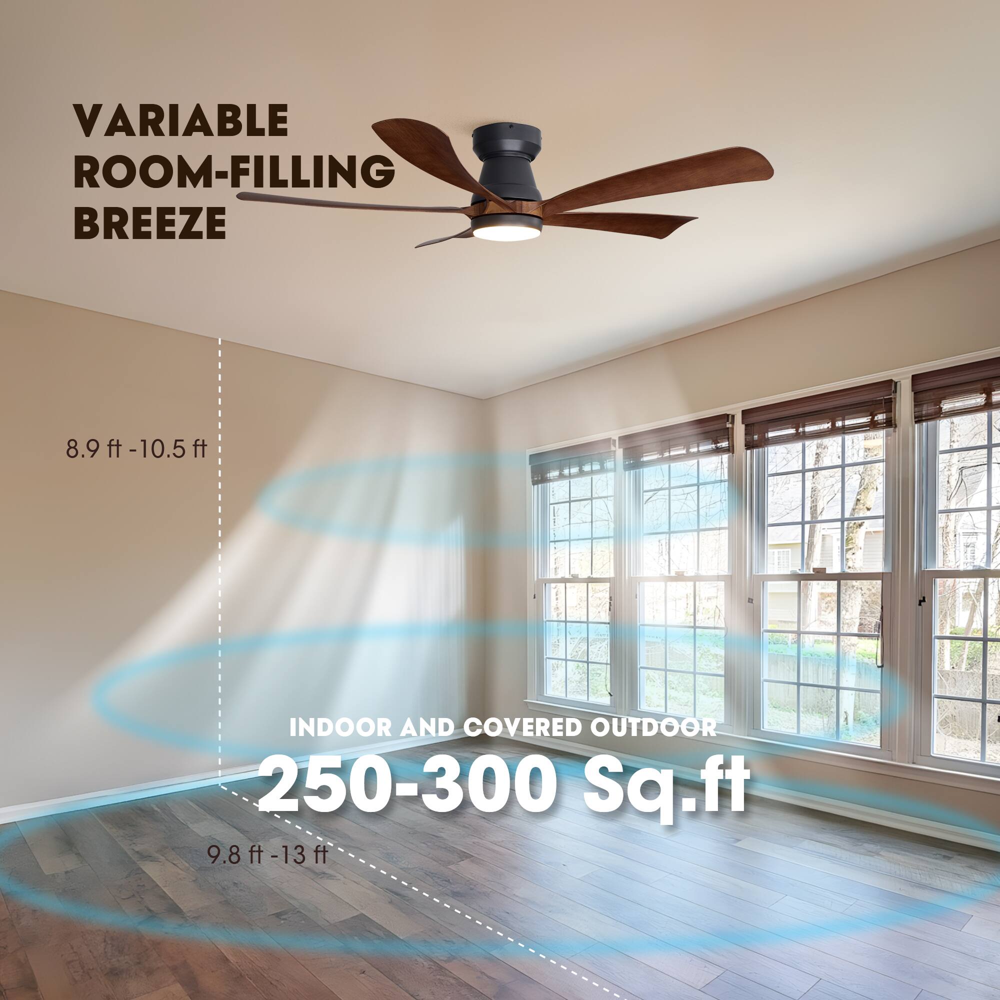 VARIABLE ROOM-FILLING BREEZE  
8.9 ft - 10.5 ft  
INDOOR AND COVERED OUTDOOR  
250-300 Sq.ft  
9.8 ft - 13 ft