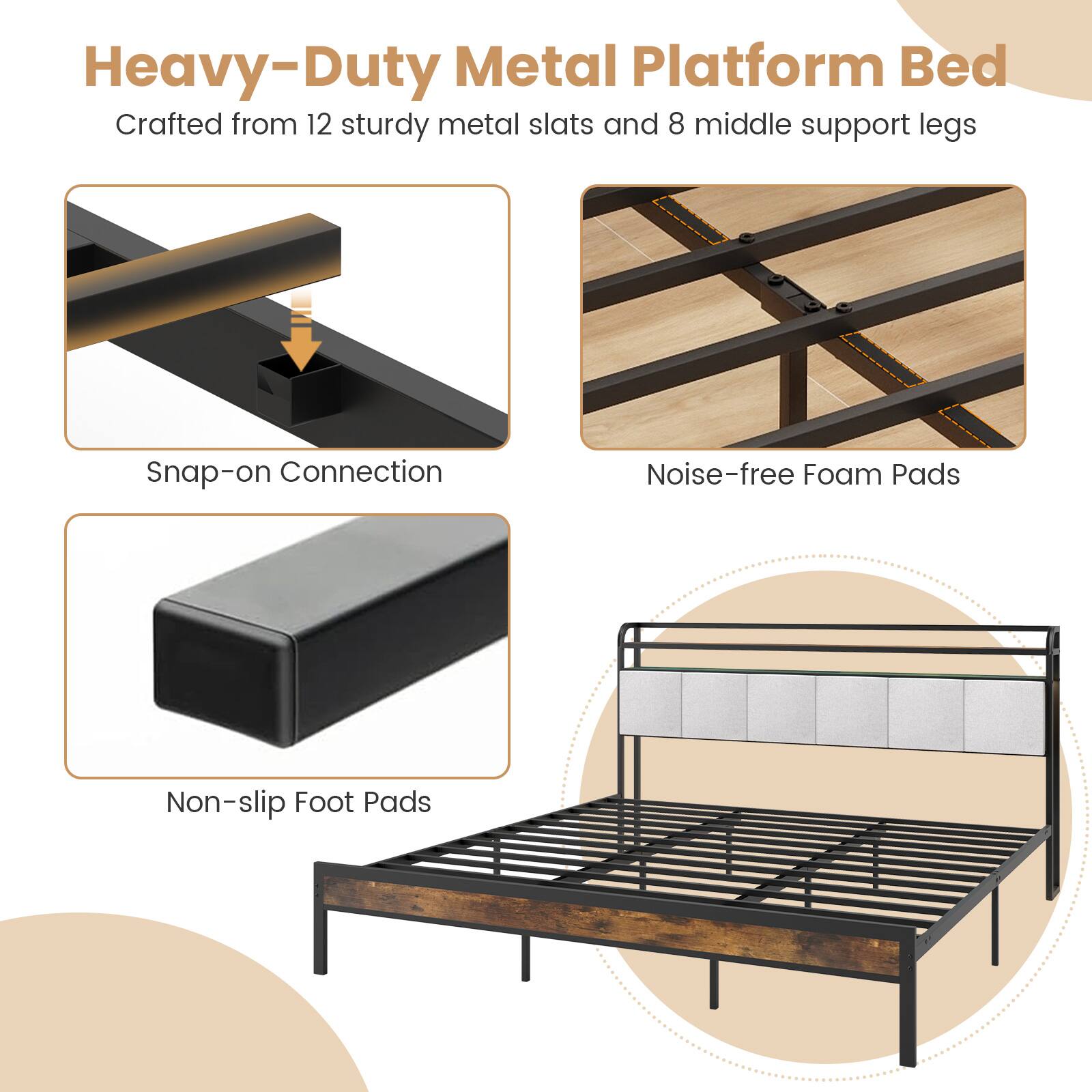 Heavy-Duty Metal Platform Bed
Crafted from 12 sturdy metal slats and 8 middle support legs
Snap-on Connection
Noise-free Foam Pads
Non-slip Foot Pads