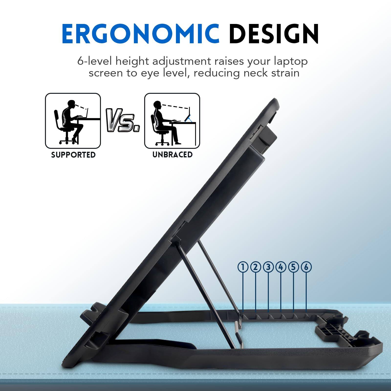 ERGONOMIC DESIGN  
6-level height adjustment raises your laptop screen to eye level, reducing neck strain  

SUPPORTED  
VS.  
UNBRACED  

1 2 3 4 5 6