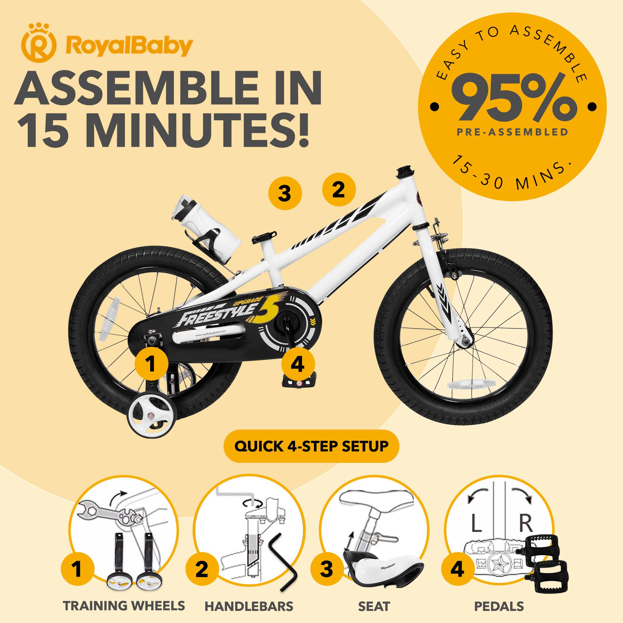 RoyalBaby  
ASSEMBLE IN 15 MINUTES!  

EASY TO ASSEMBLE  
95% PRE-ASSEMBLED  
15-30 MINS  

QUICK 4-STEP SETUP  
1. TRAINING WHEELS  
2. HANDLEBARS  
3. SEAT  
4. PEDALS
