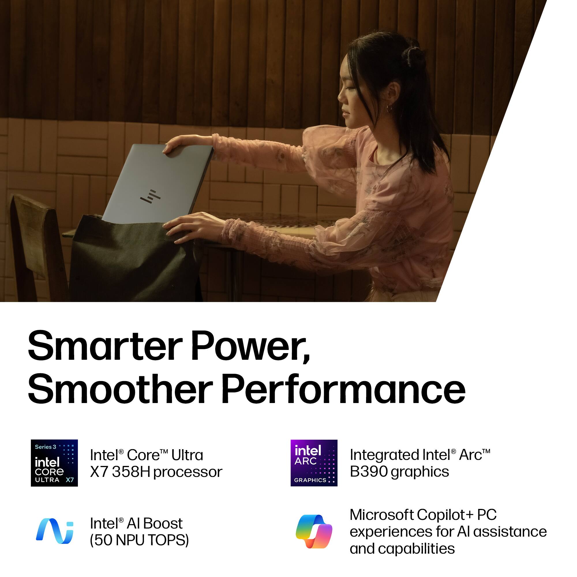 Smarter Power, Smoother Performance

- Intel® Core™ Ultra X7 358H processor
- Integrated Intel® Arc™ B390 graphics
- Intel® AI Boost (50 NPU TOPS)
- Microsoft Copilot+ PC experiences for AI assistance and capabilities