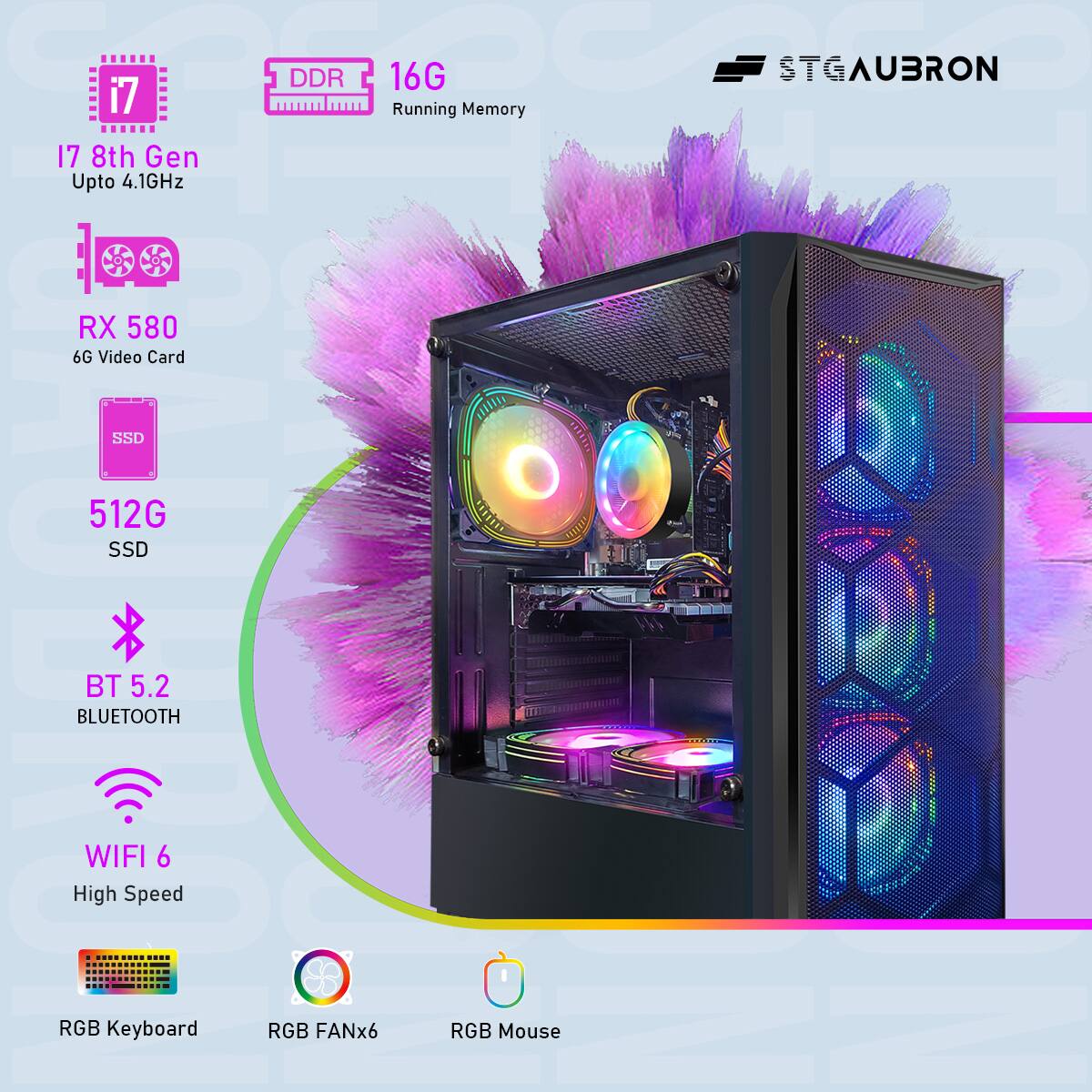 STGAUBRON

i7 8th Gen  
Upto 4.1GHz

DDR 16G  
Running Memory

RX 580  
6G Video Card

512G SSD

BT 5.2  
BLUETOOTH

WIFI 6  
High Speed

RGB Keyboard  
RGB FANx6  
RGB Mouse