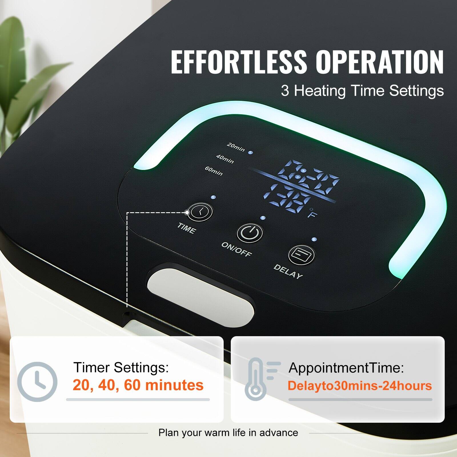 EFFORTLESS OPERATION  
3 Heating Time Settings

Timer Settings:  
20, 40, 60 minutes

AppointmentTime:  
Delay to 30mins-24hours

Plan your warm life in advance