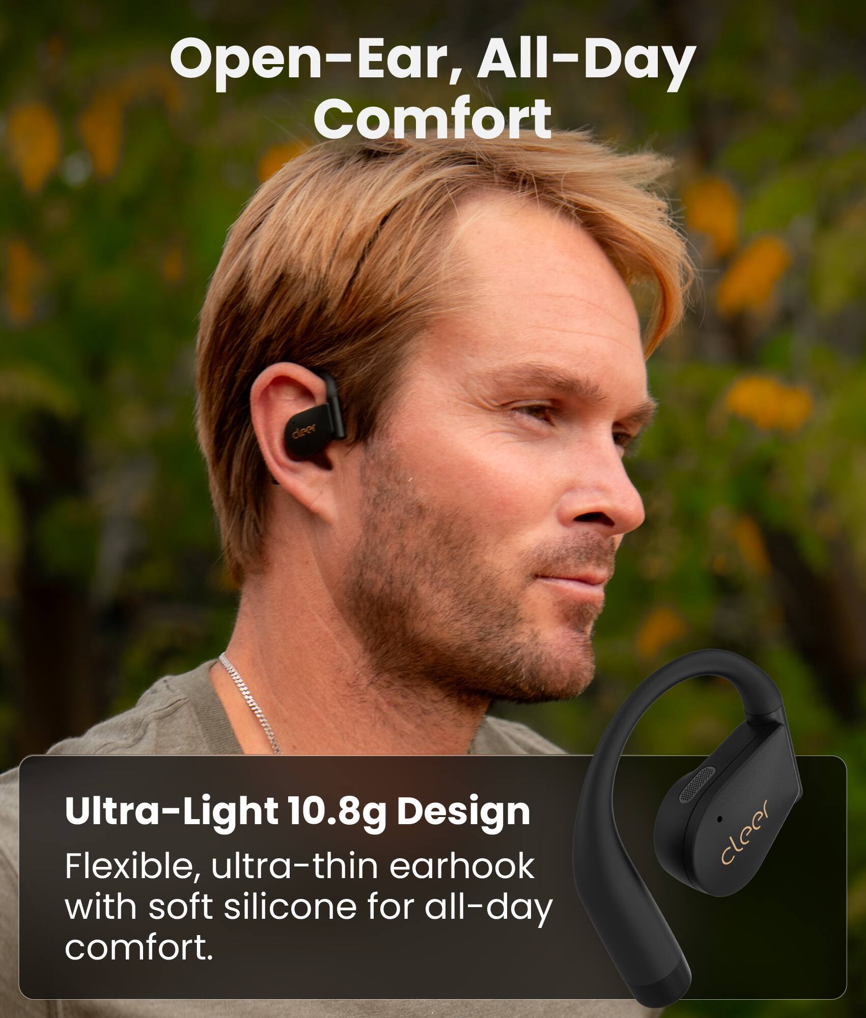 Open-Ear, All-Day Comfort

Ultra-Light 10.8g Design
Flexible, ultra-thin earhook with soft silicone for all-day comfort.