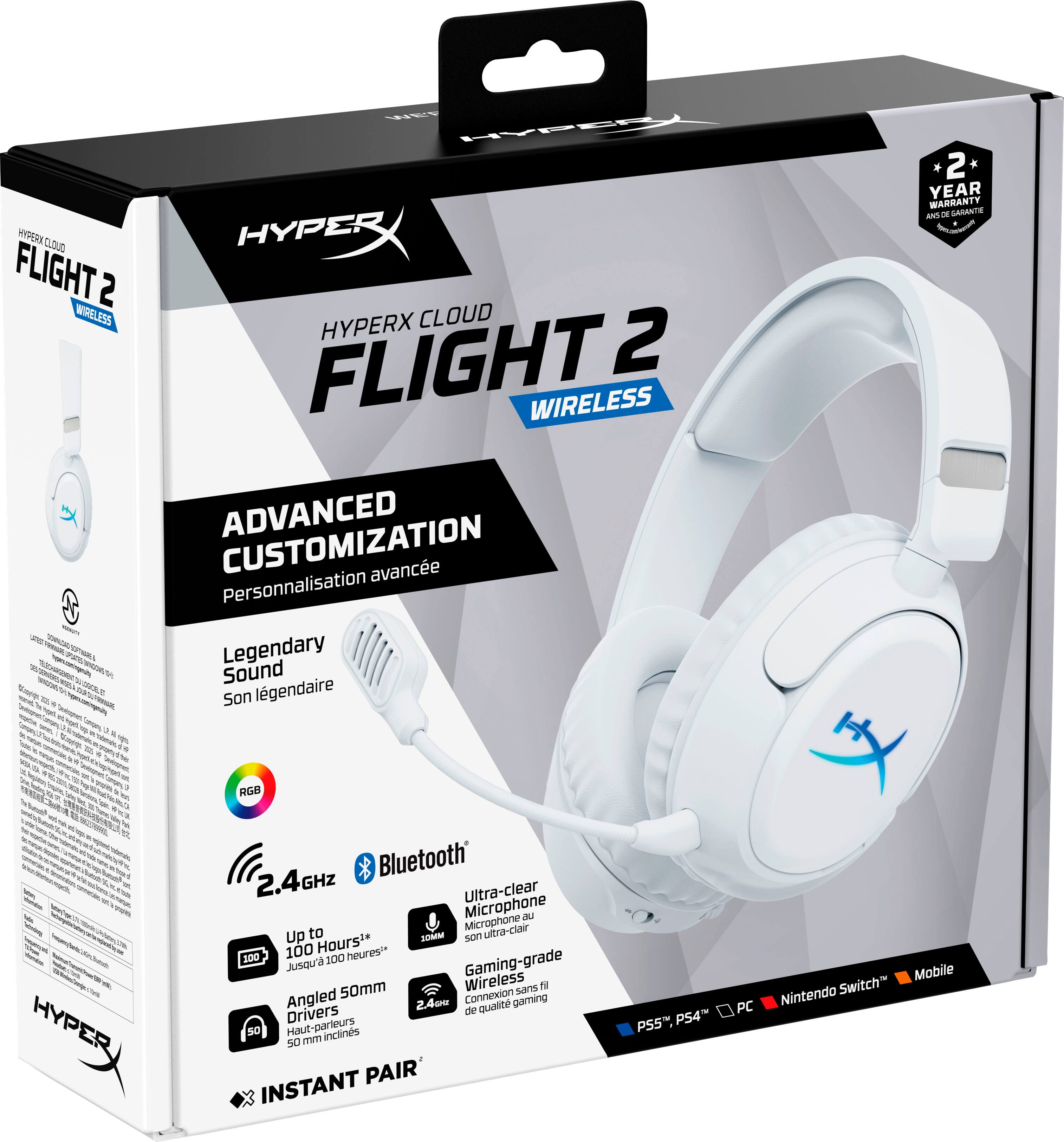 HYPERX CLOUD FLIGHT 2 WIRELESS  
ADVANCED CUSTOMIZATION  
Personnalisation avancée  
Legendary Sound  
Son légendaire  

2 YEAR WARRANTY  
2 ans de garantie  

RGB  
2.4GHz  
Bluetooth®  
Ultra-clear Microphone  
Microphone ultra-clair  

Up to 100 Hours  
Jusqu'à 100 heures  

Angled 50mm Drivers  
Haut-parleurs inclinés 50 mm  

INSTANT PAIR  
Connexion instantanée  

PS4, PS5, PC, Nintendo Switch, Mobile  

2.4GHz  
Wireless  
Gaming-grade  
Drivers de qualité gaming  

Bluetooth®  
Ultra-clear Microphone  
Microphone ultra-clair  

Up to 100 Hours  
Jusqu'à 100 heures  

Angled 50mm Drivers  
Haut-parleurs inclinés 50 mm  

INSTANT PAIR  
Connexion instantanée  

PS4, PS5, PC, Nintendo Switch, Mobile
