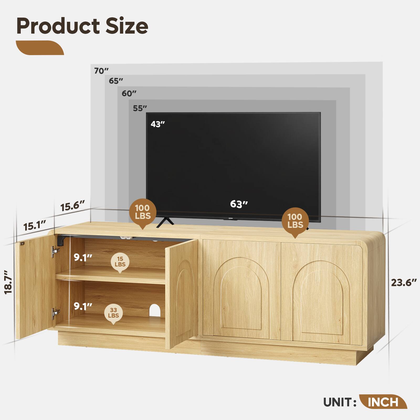 Product Size  
70"  
65"  
60"  
55"  
43"  
15.6"  
15.1"  
18.7"  
63"  
23.6"  
9.1"  
9.1"  
15 LBS  
33 LBS  
100 LBS  
100 LBS  

UNIT: INCH