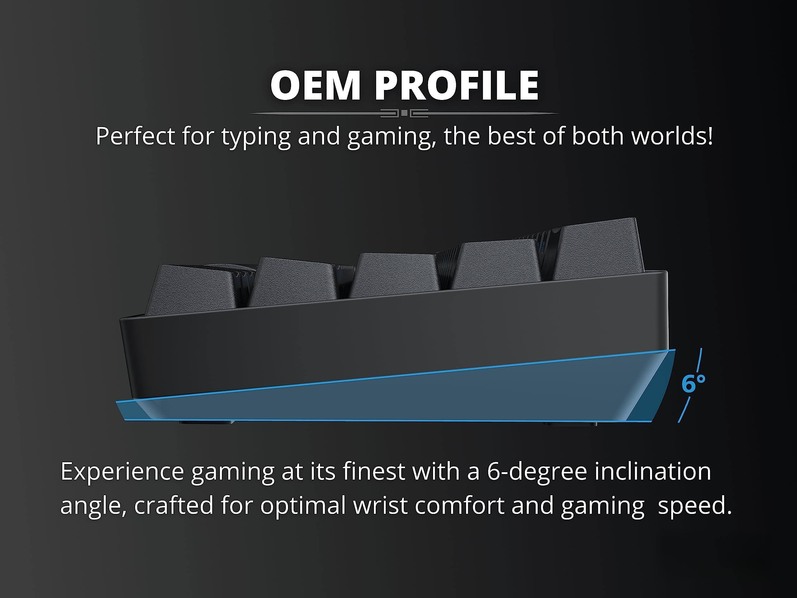 OEM PROFILE

Perfect for typing and gaming, the best of both worlds!

Experience gaming at its finest with a 6-degree inclination angle, crafted for optimal wrist comfort and gaming speed.