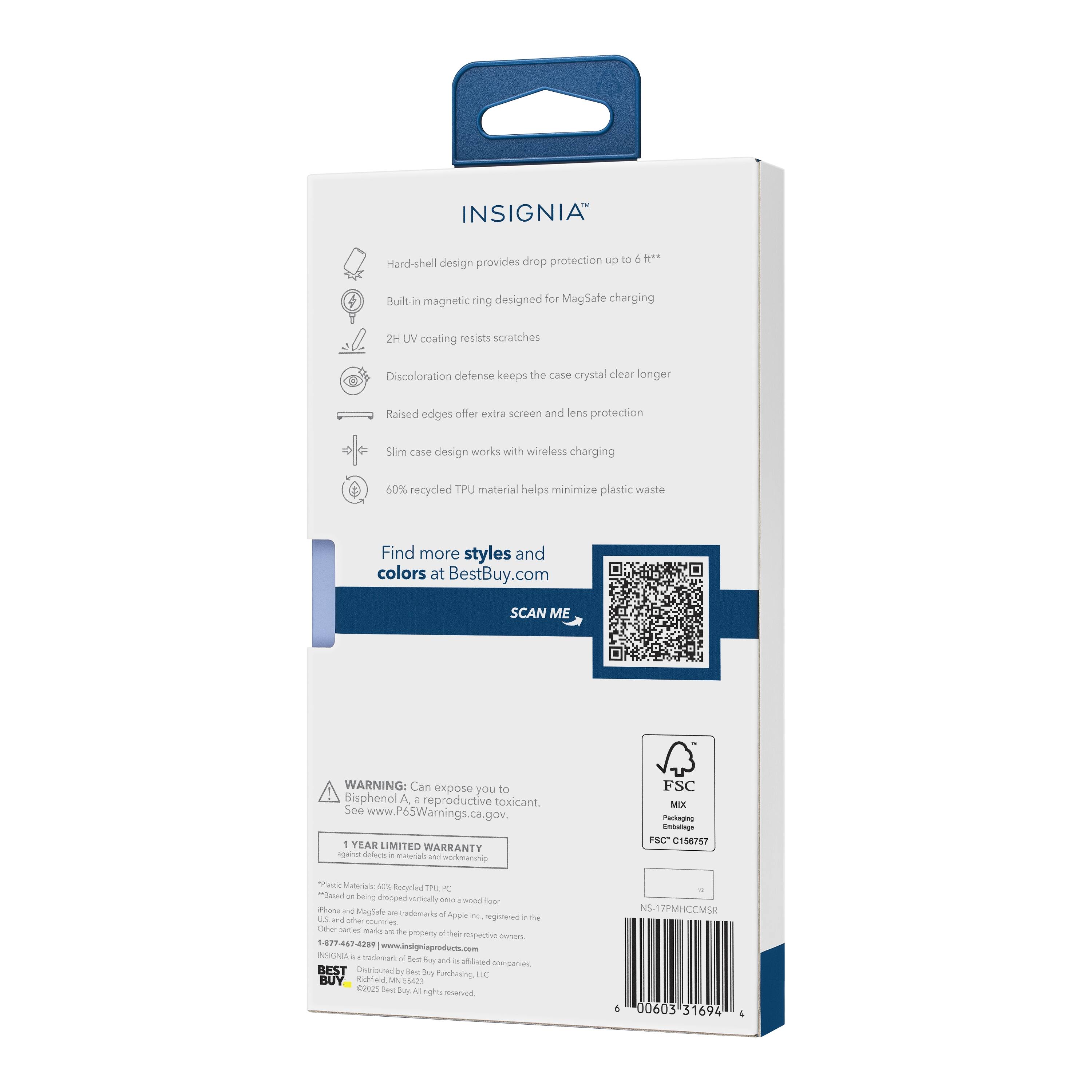 INSIGNIA™  
Hard-shell design provides drop protection up to 6 ft**  
Built-in magnetic ring designed for MagSafe charging  
2H UV coating resists scratches  
Discoloration defense keeps the case crystal clear longer  
Raised edges offer extra screen and lens protection  
Slim case design works with wireless charging  
60% recycled TPU material helps minimize plastic waste  

Find more styles and colors at BestBuy.com  

SCAN ME  

WARNING: Can expose you to Bisphenol A, a reproductive toxicant. See www.P65Warnings.ca.gov  

1 YEAR LIMITED WARRANTY - defects in materials and workmanship  

FSC MIX  
Emballage  
FSC C156787  

Plastic Materials: 40% Recycled TPU PC  
*Based on being dropped vertically onto a wood floor.  
iPhone and MagSafe are trademarks of Apple Inc., registered in the U.S. and other countries.  
Other parts may be the property of their respective owners.  
www.insigniaproducts.com  

BEST BUY  
©2023 Best Buy. All rights reserved.  
Richardson, TX 75080  

6 00603 31694 4