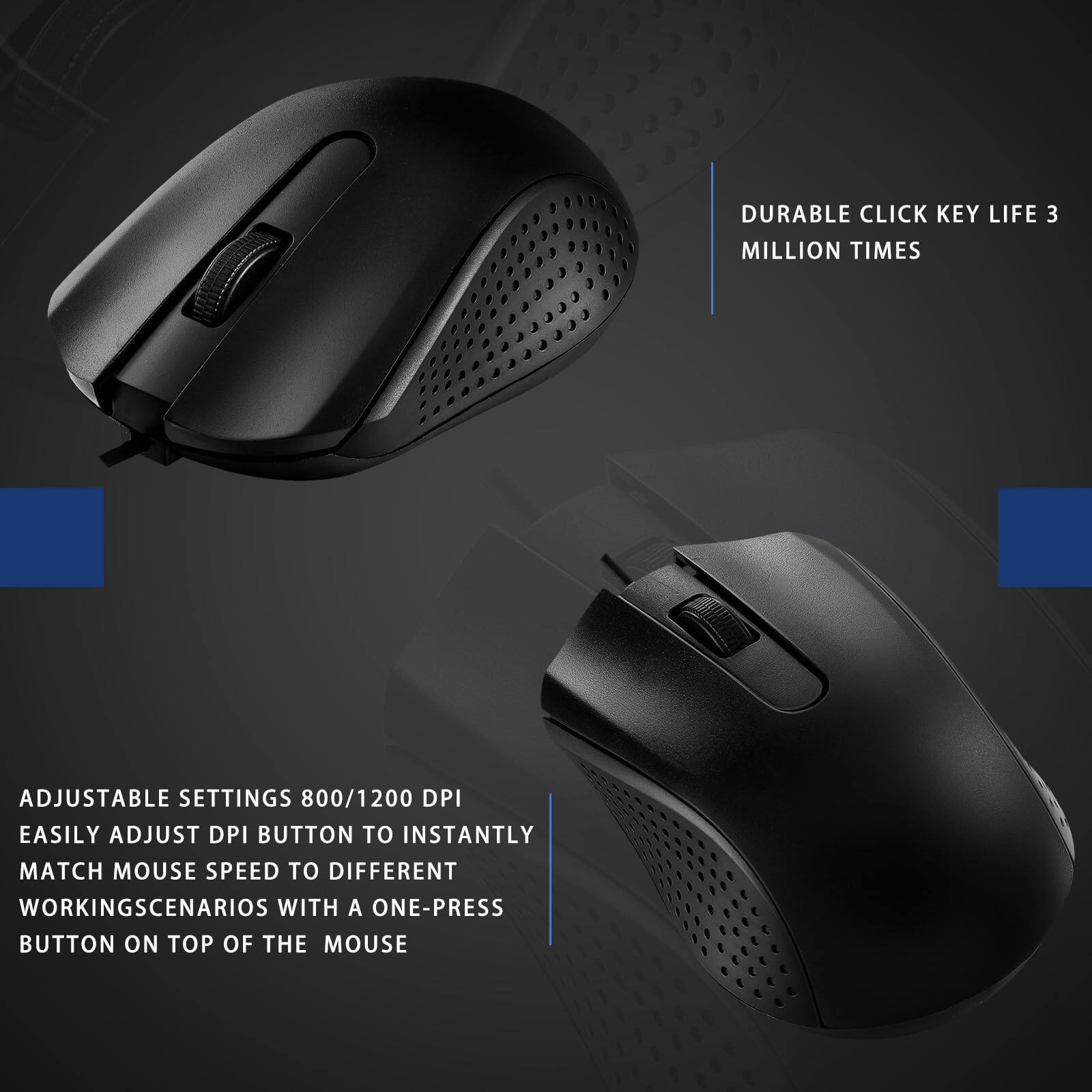 DURABLE CLICK KEY LIFE 3 MILLION TIMES

ADJUSTABLE SETTINGS 800/1200 DPI  
EASILY ADJUST DPI BUTTON TO INSTANTLY MATCH MOUSE SPEED TO DIFFERENT WORKING SCENARIOS WITH A ONE-PRESS BUTTON ON TOP OF THE MOUSE