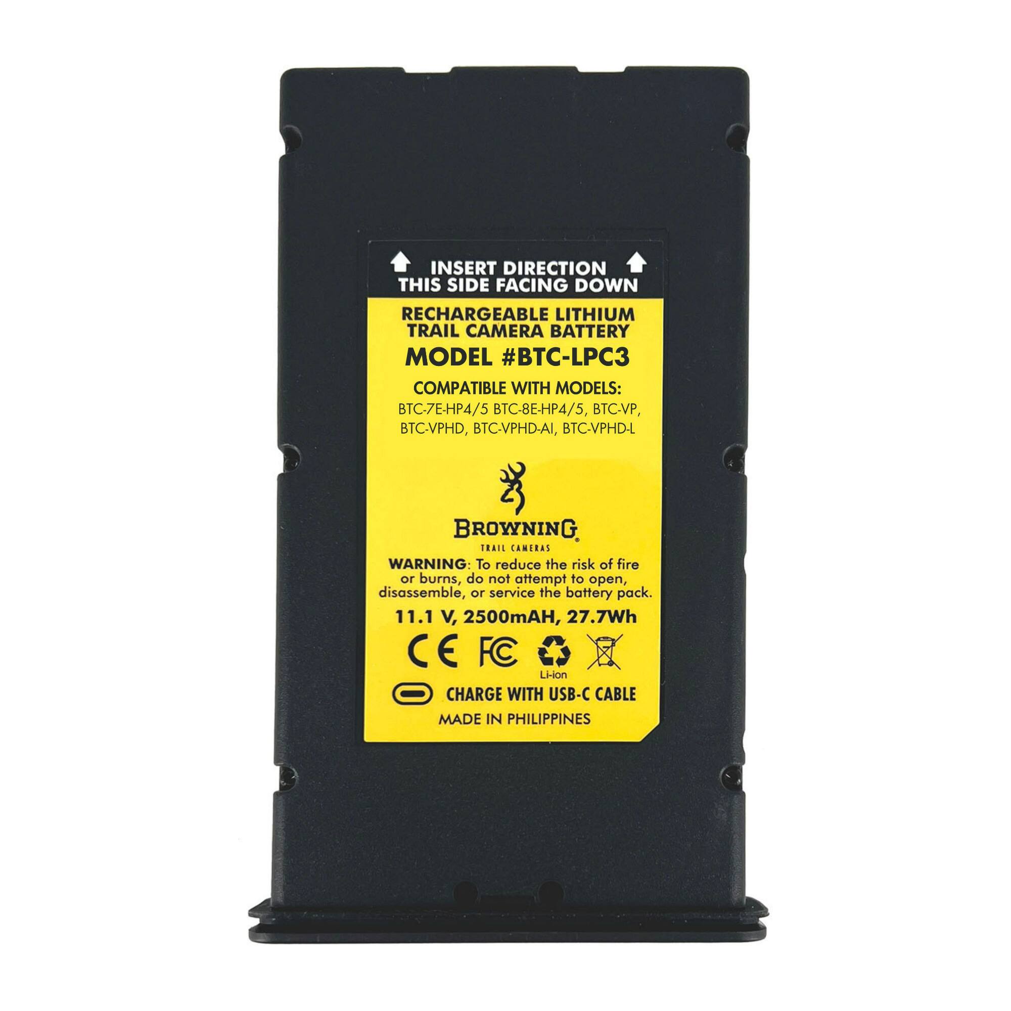 INSERT DIRECTION THIS SIDE FACING DOWN  
RECHARGEABLE LITHIUM TRAIL CAMERA BATTERY  
MODEL #BTC-LPC3  
COMPATIBLE WITH MODELS: BTC-7E-HP4/5, BTC-8E-HP4/5, BTC-VP, BTC-VPHD, BTC-VPHD-AI, BTC-VPHD-L  

BROWNING TRAIL CAMERAS  

WARNING: To reduce the risk of fire or burns, do not attempt to open, disassemble, or service the battery pack.  
11.1 V, 2500mAh, 27.7Wh  
C E FC Li-ion  
CHARGE WITH USB-C CABLE  
MADE IN PHILIPPINES