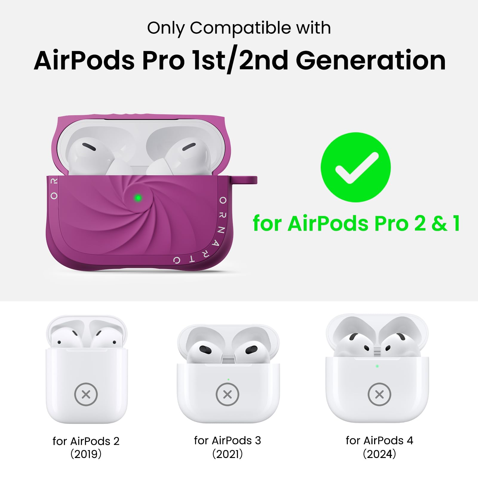 Only Compatible with  
AirPods Pro 1st/2nd Generation  

for AirPods Pro 2 & 1  

for AirPods 2 (2019)  
for AirPods 3 (2021)  
for AirPods 4 (2024)