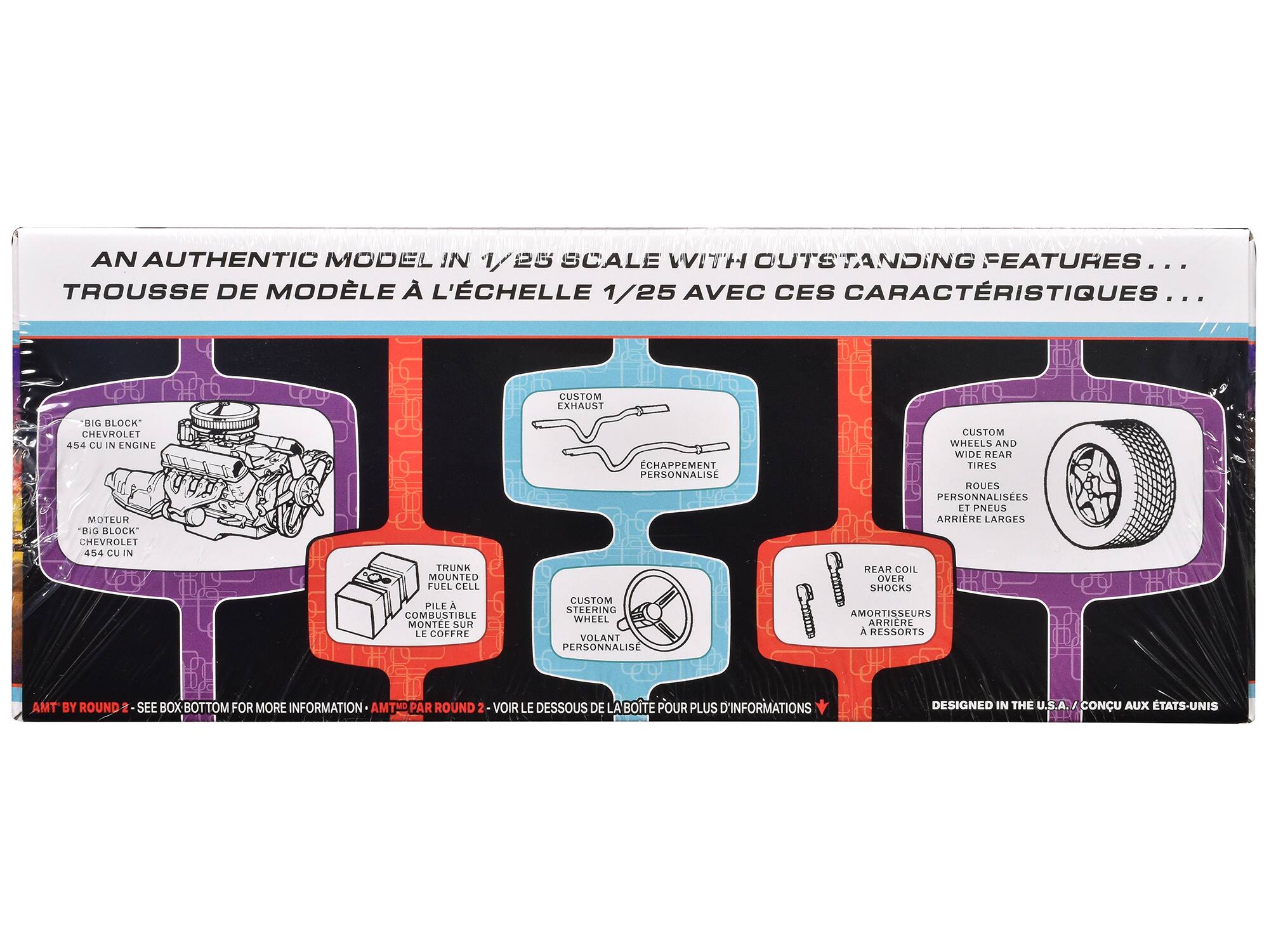 AN AUTHENTIC MODEL IN 1/25 SCALE WITH OUTSTANDING FEATURES...

TROUSSE DE MODÈLE À L'ÉCHELLE 1/25 AVEC CES CARACTÉRISTIQUES...

- "BIG BLOCK" CHEVROLET 454 CU IN ENGINE
  MOTEUR "BIG BLOCK" CHEVROLET 454 CU IN

- CUSTOM EXHAUST
  ÉCHAFFAUMENT PERSONNALISÉ

- TRUNK MOUNTED FUEL CELL
  PILE A COMBUSTIBLE MONTÉE SUR LE COFFRE

- CUSTOM STEERING WHEEL
  VOLANT PERSONNALISÉ

- CUSTOM WHEELS AND WIDE REAR TIRES
  ROUES PERSONNALISÉES ET PNEUS ARRIÈRE LARGES

- REAR COIL OVER SHOCKS
  AMORTISSEURS ARRIÈRE À RESSORTS

AMT BY ROUND 2 - SEE BOX BOTTOM FOR MORE INFORMATION
AMT PAR ROUND 2 - VOIR LE DESSOUS DE LA BOÎTE POUR PLUS D'INFORMATIONS

DESIGNED IN THE U.S.A.
CON