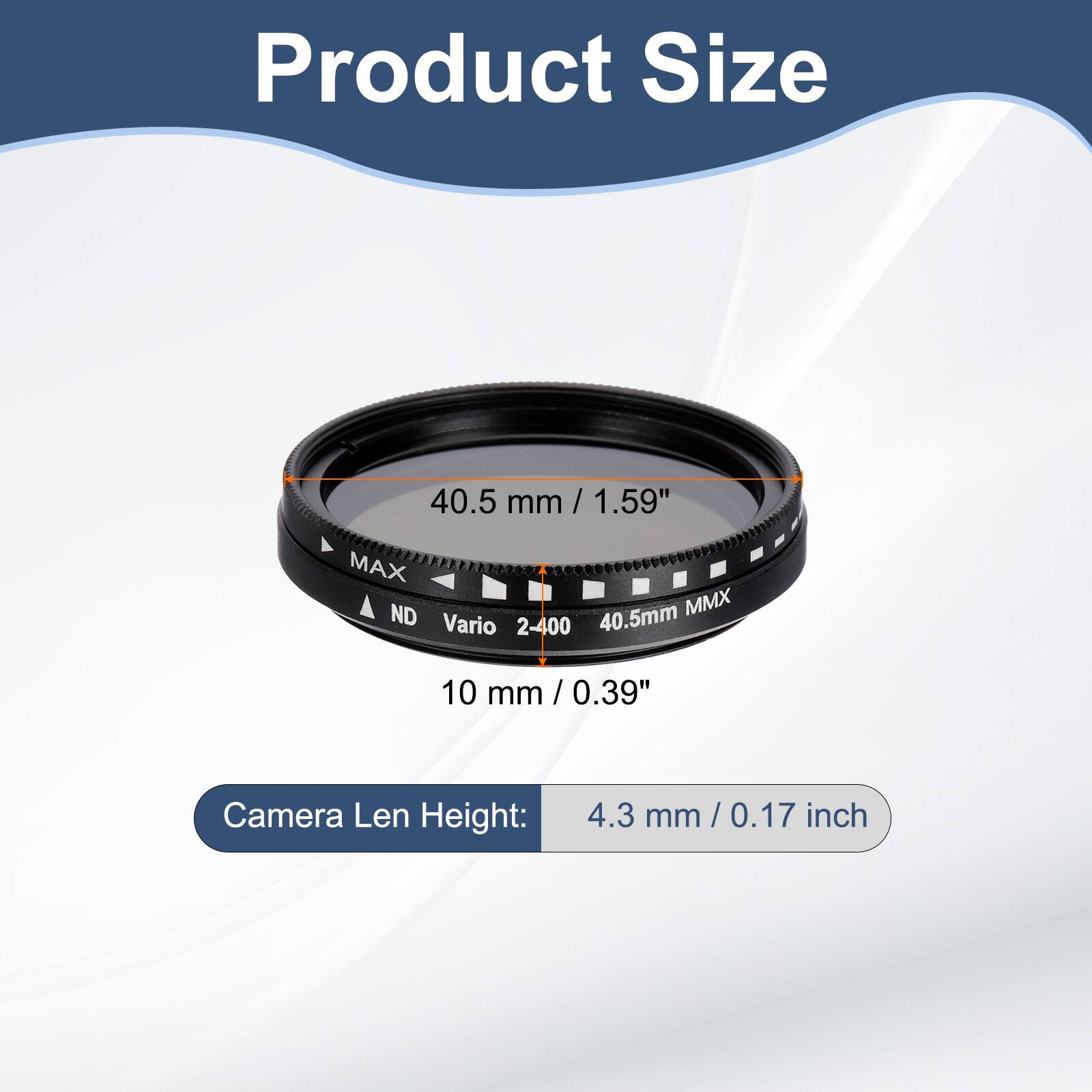 Product Size  
40.5 mm / 1.59"  
MAX ND 40.5mm MMX Vario 2-400  
10 mm / 0.39"  
Camera Len Height: 4.3 mm / 0.17 inch