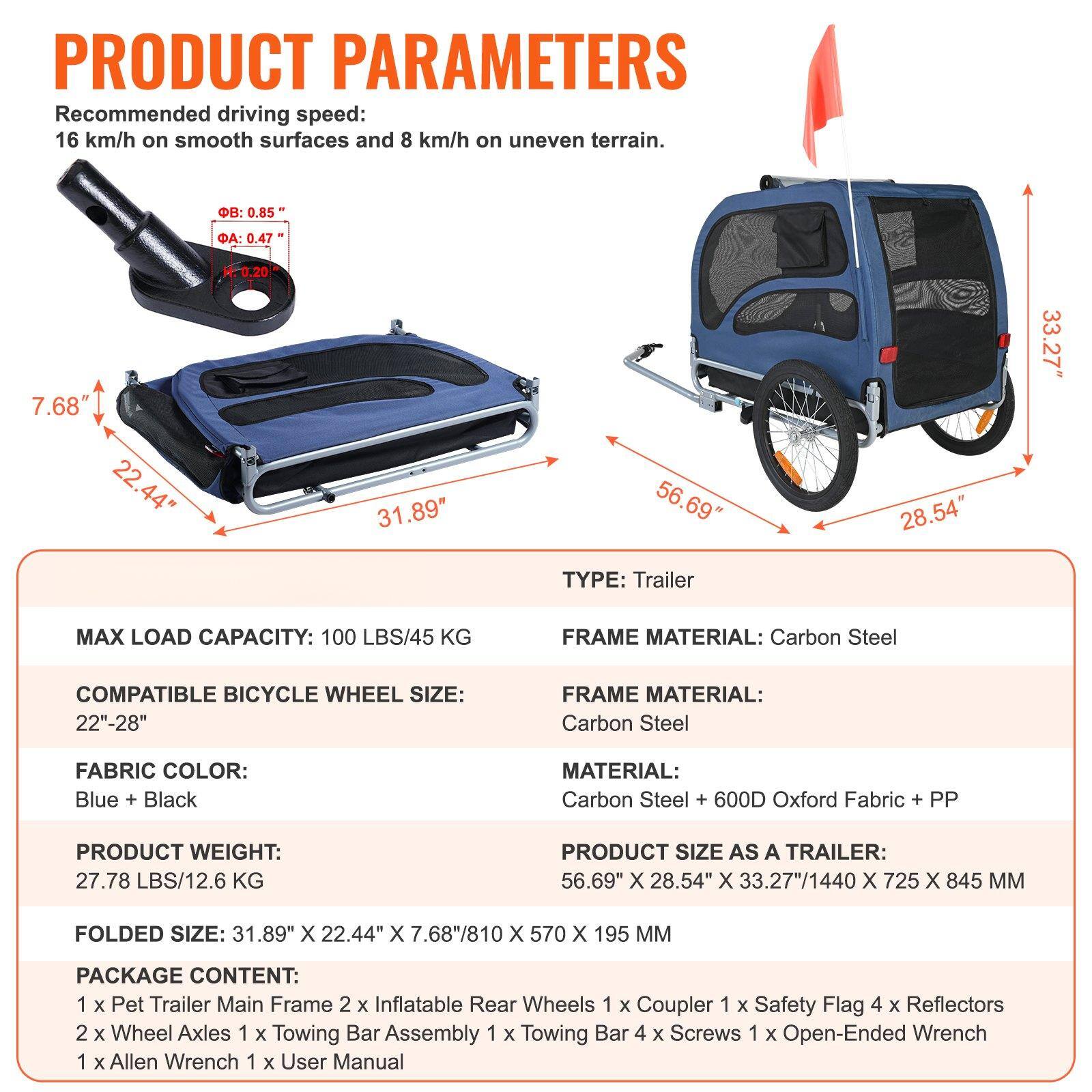 **PRODUCT PARAMETERS**

**Recommended driving speed:**
- 16 km/h on smooth surfaces
- 8 km/h on uneven terrain

**TYPE:**
- Trailer

**MAX LOAD CAPACITY:**
- 100 LBS/45 KG

**COMPATIBLE BICYCLE WHEEL SIZE:**
- 22"-28"

**FABRIC COLOR:**
- Blue + Black

**PRODUCT WEIGHT:**
- 27.78 LBS/12.6 KG

**FOLDED SIZE:**
- 31.89" X 22.44" X 7.68"/810 x 570 x 195 MM

**PACKAGE CONTENT:**
- 1 x Pet Trailer Main Frame
- 2 x Inflatable Rear Wheels
- 1 x Coupler
- 1 x Safety Flag
- 4 x Reflectors
- 2 x Wheel Axles
- 1 x Towing Bar Assembly
- 1 x Towing Bar
- 4 x Screws
- 1 x Open-Ended Wrench
- 1 x Allen Wrench
- 1 x User Manual

**
