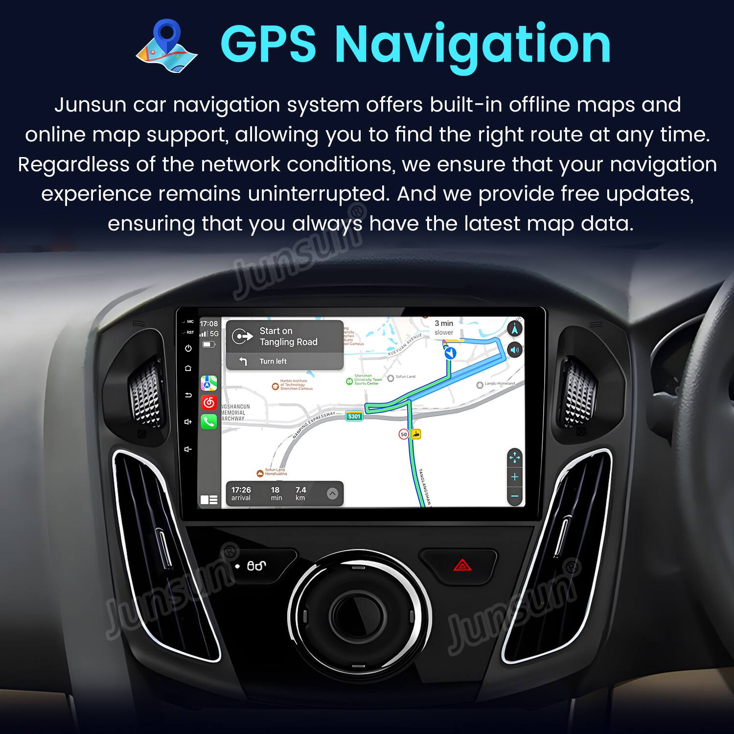 GPS Navigation
Junsun car navigation system offers built-in offline maps and online map support, allowing you to find the right route at any time. Regardless of the network conditions, we ensure that your navigation experience remains uninterrupted. And we provide free updates, ensuring that you always have the latest map data.
Start on Tangling Road
Turn left
17:08 C min - l s0
17:26 18 7.4 arrival min km O0
Junsuni o 1301 CANGLANOEHAN
Junsun