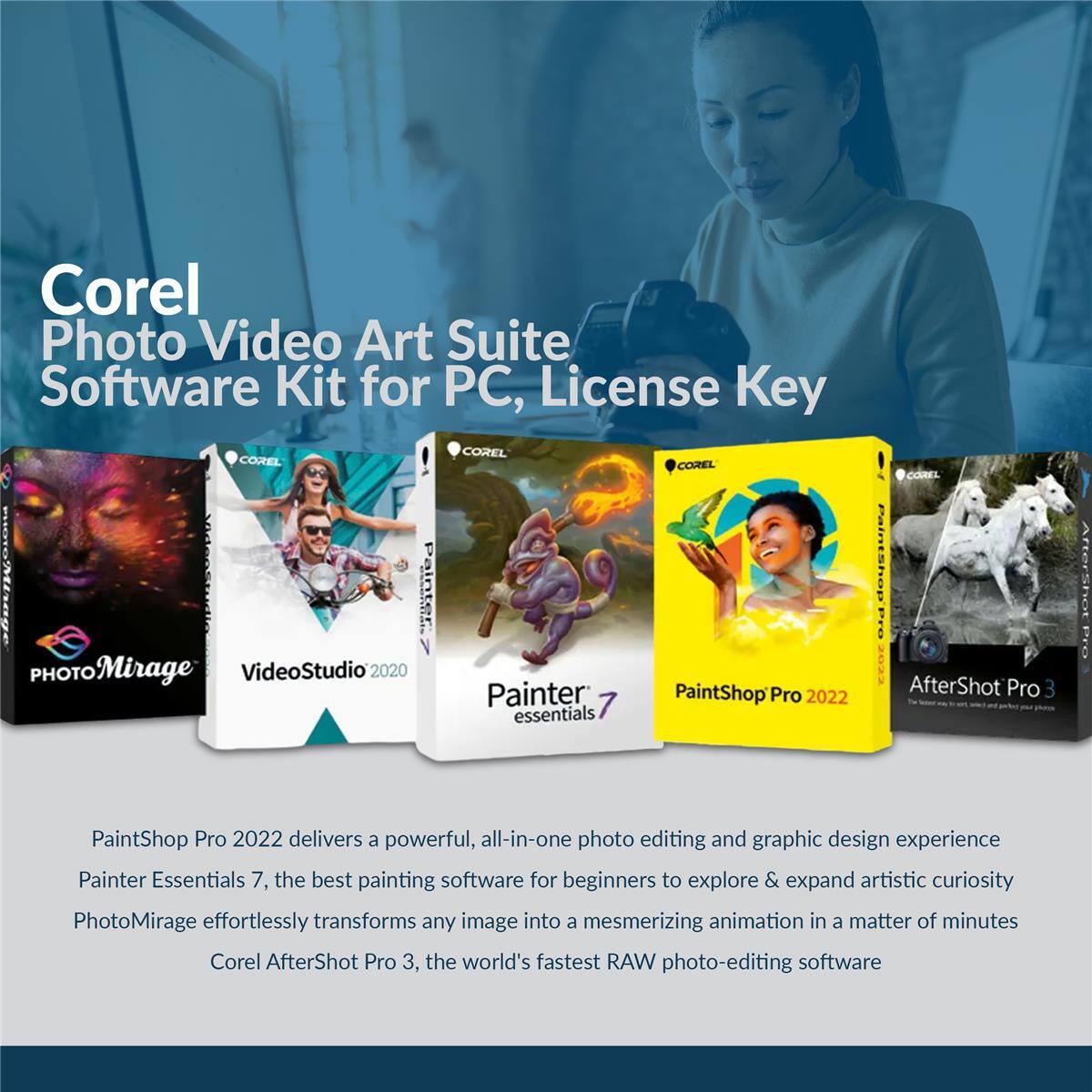 Corel Photo Video Art Suite Software Kit for PC, License Key

- Corel PHOTO Mirage
- VideoStudio 2020
- Painter Essentials 7
- PaintShop Pro 2022
- AfterShot Pro 3

PaintShop Pro 2022 delivers a powerful, all-in-one photo editing and graphic design experience. Painter Essentials 7, the best painting software for beginners to explore & expand artistic curiosity. PhotoMirage effortlessly transforms any image into a mesmerizing animation in a matter of minutes. Corel AfterShot Pro 3, the world's fastest RAW photo-editing software.