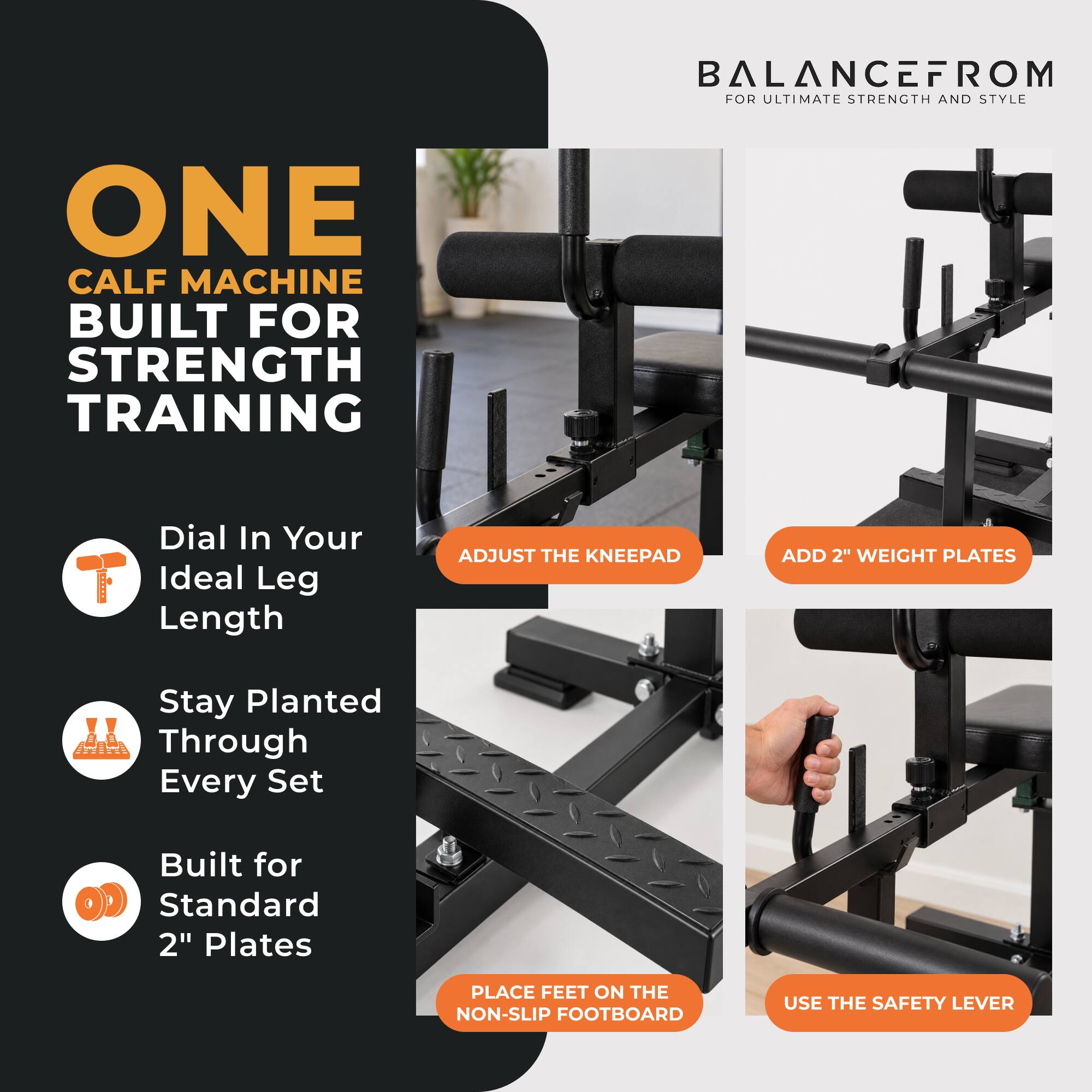 BALANCEFROM FOR ULTIMATE STRENGTH AND STYLE

ONE CALF MACHINE BUILT FOR STRENGTH TRAINING

- Dial In Your Ideal Leg Length
- Stay Planted Through Every Set
- Built for Standard 2" Plates

ADJUST THE KNEEPAD
ADD 2" WEIGHT PLATES
PLACE FEET ON THE NON-SLIP FOOTBOARD
USE THE SAFETY LEVER
