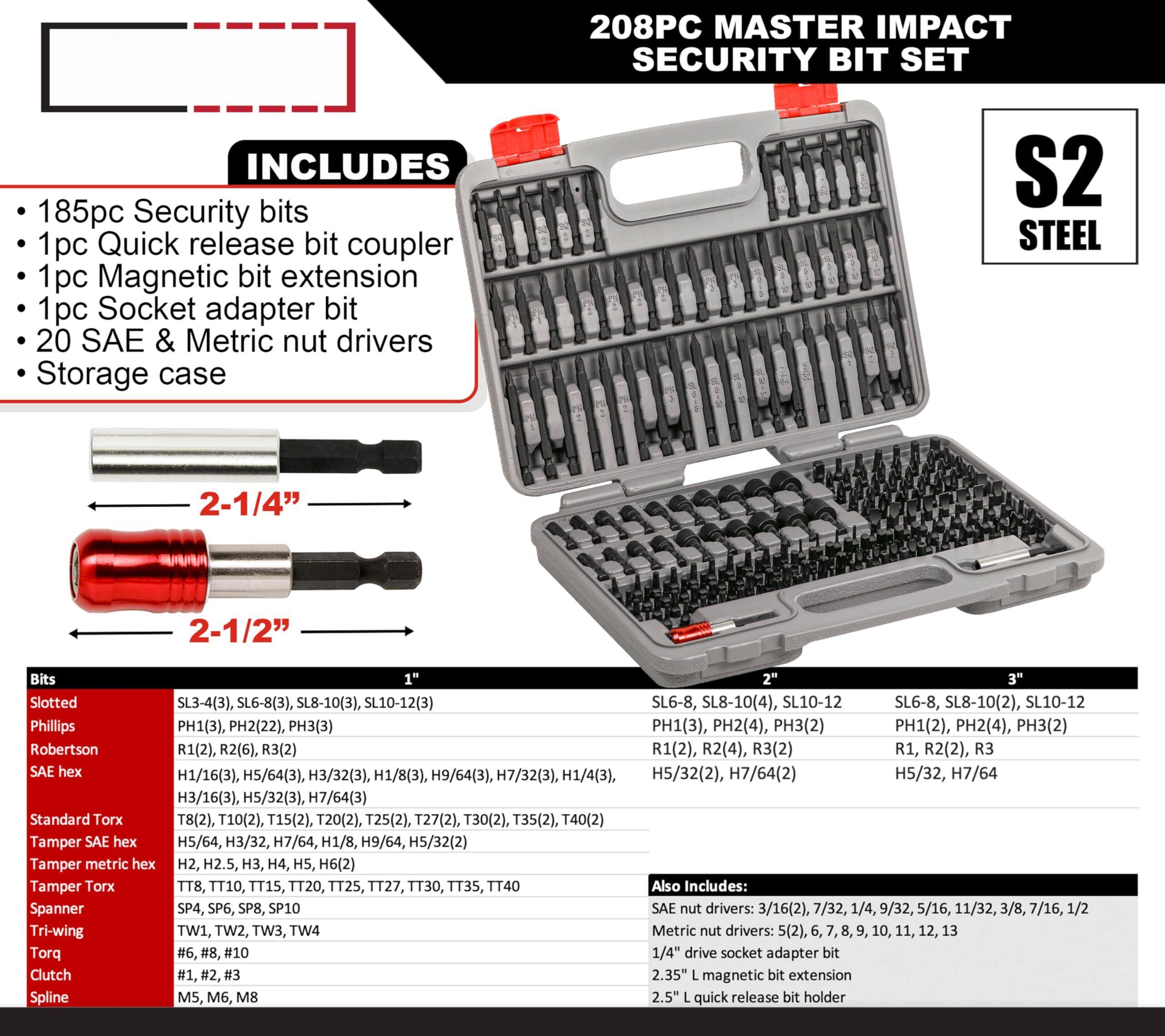 208PC MASTER IMPACT SECURITY BIT SET

INCLUDES
- 185pc Security bits
- 1pc Quick release bit coupler
- 1pc Magnetic bit extension
- 1pc Socket adapter bit
- 20 SAE & Metric nut drivers
- Storage case

Bits:
- Slotted: SL3-4(3), SL6-8(3), SL8-10(3), SL10-12(3), SL6-8, SL8-10(4), SL10-12
- Phillips: PH1(3), PH2(22), PH3(3), PH1(3), PH2(4), PH3(2), PH1(2), PH2(4), PH3(2)
- Robertson: R1(2), R2(6), R3(2), R1(2), R2(4), R3(2), R1, R2(2), R3
- SAE hex: H1/16(3), H5/64(3), H3/32(3), H1/8(3), H9/64(