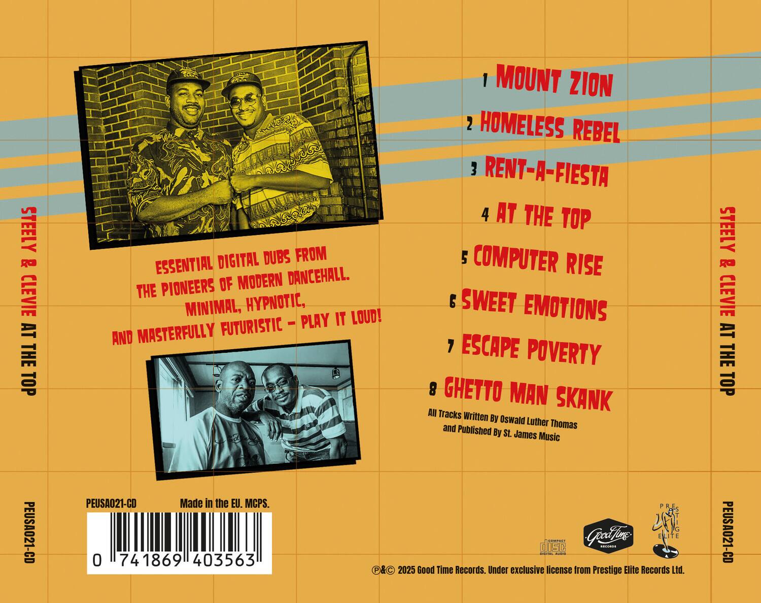 STEELY & CLEVIE AT THE TOP

ESSENTIAL DIGITAL DUBS FROM THE PIONEERS OF MODERN DANCEHALL. MINIMAL, HYPNOTIC, FUTURISTIC – PLAY IT LOUD! MASTERFULLY FUTURISTIC AND MINIMAL.

1. MOUNT ZION  
2. HOMELESS REBEL  
3. RENT-A-FIESTA  
4. AT THE TOP  
5. COMPUTER RISE  
6. SWEET EMOTIONS  
7. ESCAPE POVERTY  
8. GHETTO MAN SKANK  

All Tracks Written By Oswald Luther and Thomas  
Published By St. James Music  

PEUSA021-CD  
Made in the EU. MCPS.  
0 741869 403563  

© & ℗ 2025 Good Time Records. Under exclusive license from Prestige Elite Records Ltd.  
PEUSA021-CD