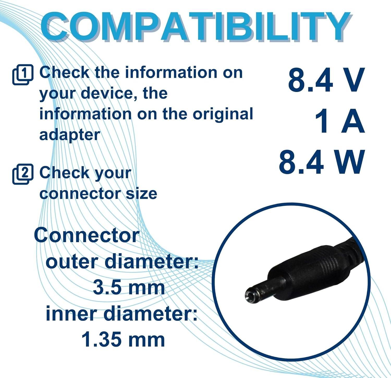 COMPATIBILITY

1. Check the information on your device, the information on the original adapter

2. Check your connector size

Connector outer diameter: 3.5 mm  
inner diameter: 1.35 mm

8.4 V  
1 A  
8.4 W