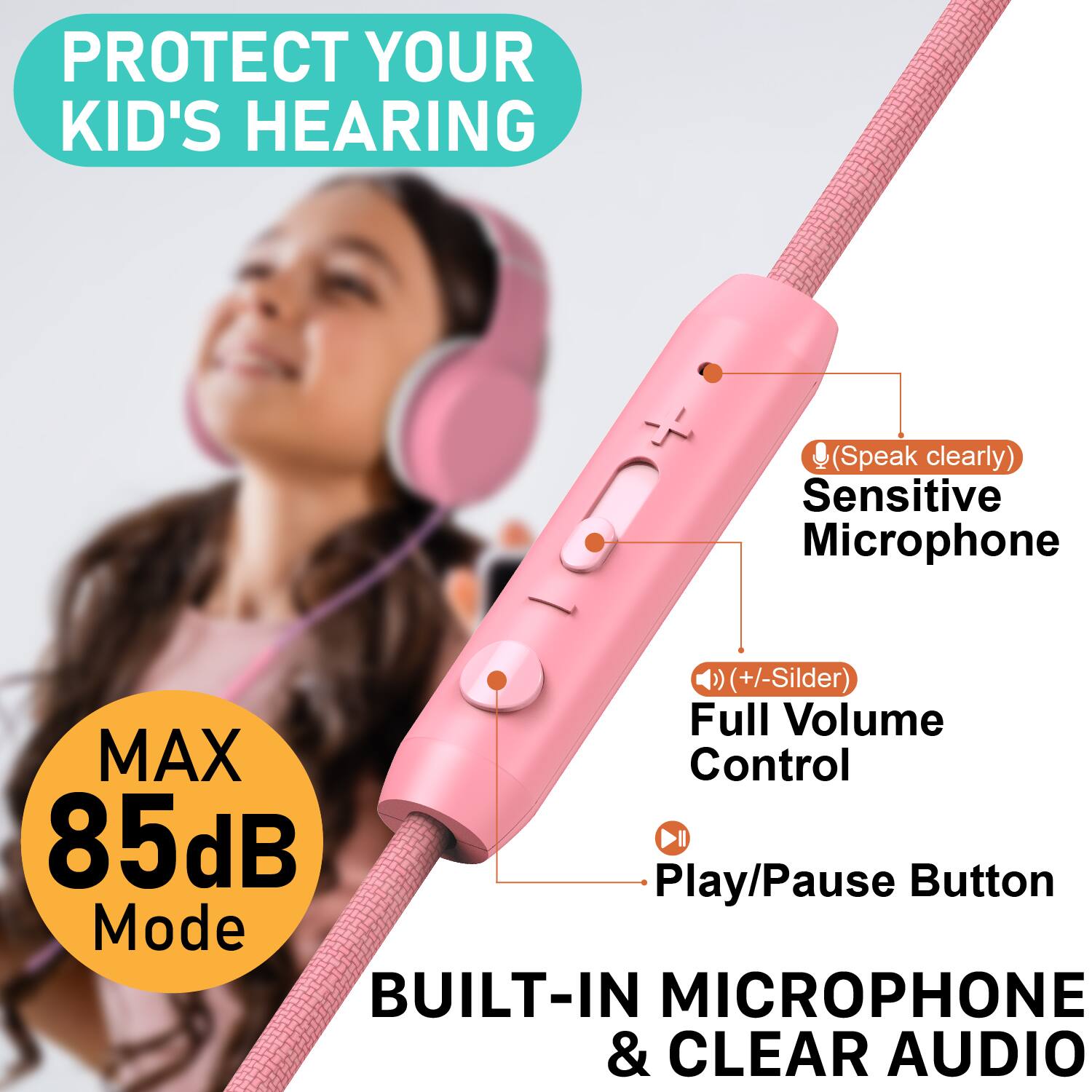 PROTECT YOUR KID'S HEARING  
(Speak clearly)  
Sensitive Microphone  
(+/- Slider)  
Full Volume Control  
MAX 85dB Mode  
Play/Pause Button  
BUILT-IN MICROPHONE & CLEAR AUDIO