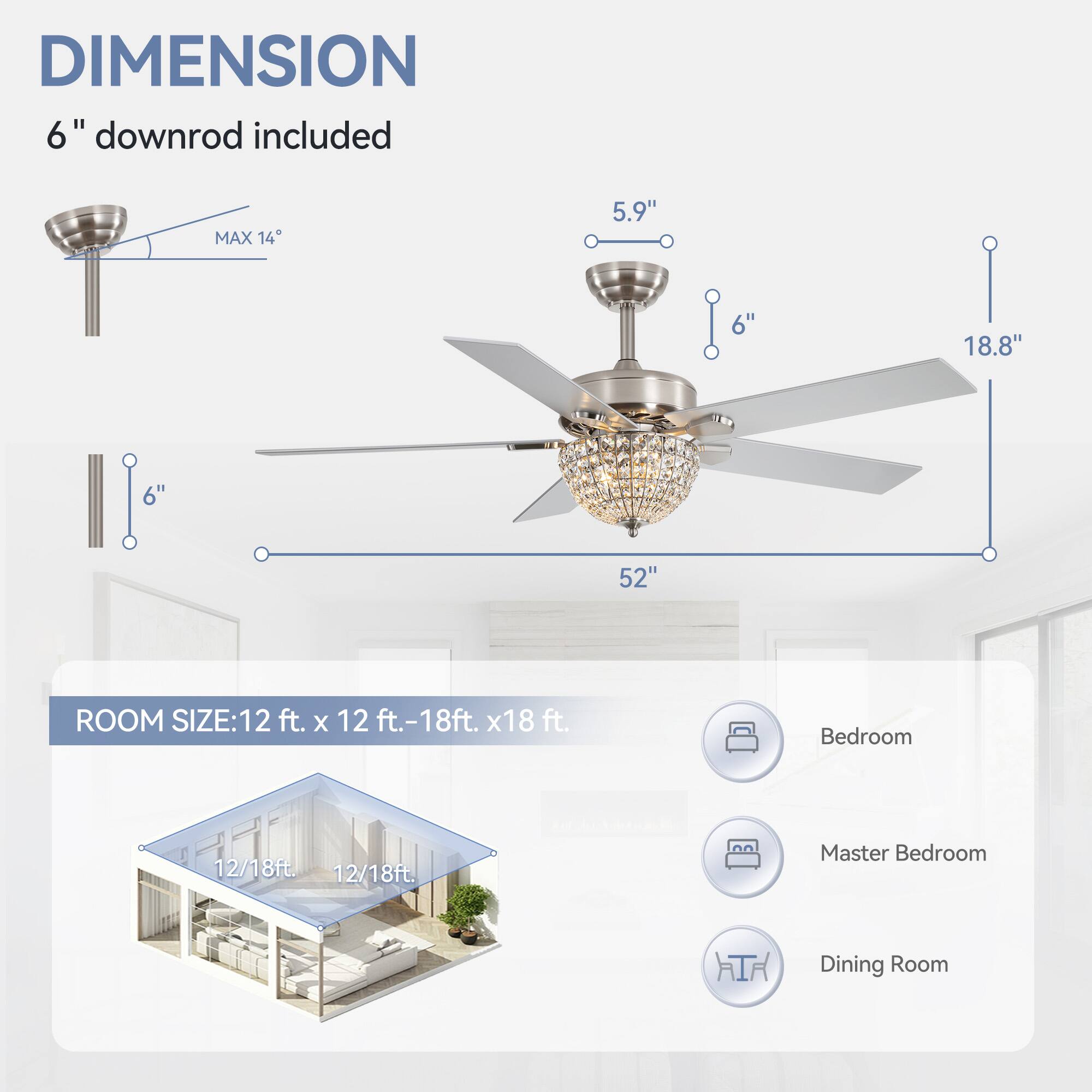 DIMENSION: 6" downrod included, MAX 14, 5.9", 6", 18.8", 52"

ROOM SIZE: 12 ft. x 12 ft.-18ft. x18 ft.

Bedroom 12/18ft

Master Bedroom 12/18ft

Dining Room
